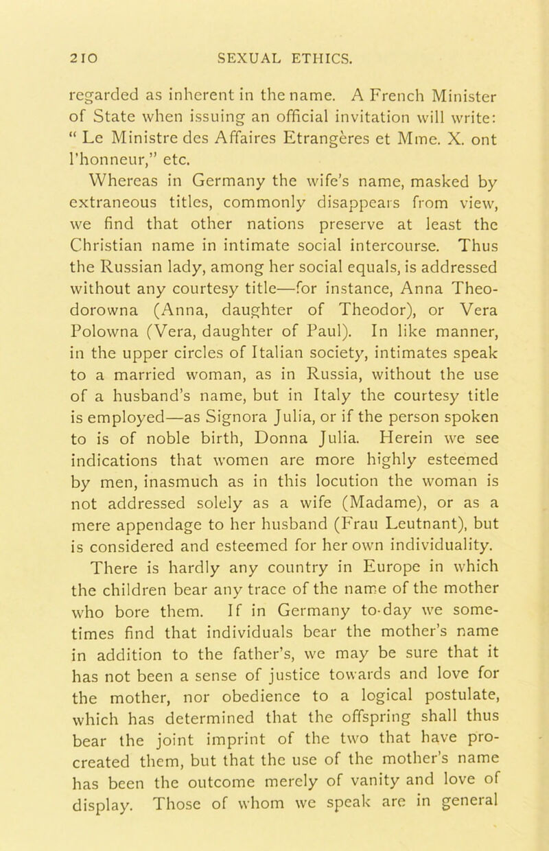 regarded as inherent in thename. A French Minister of State when issuing an officiai invitation will write: “ Le Ministre des Affaires Etrangères et Mme. X. ont l'honneur,” etc. Whereas in Germany thè wife’s name, masked by extraneous titles, commonly disappears from view, we find that other nations preserve at least thè Christian name in intimate social intercourse. Thus thè Russian lady, among her social equals, is addressed without any courtesy title—for instance, Anna Theo- dorowna (Anna, daughter of Theodor), or Vera Polowna (Vera, daughter of Paul). In like manner, in thè upper circles of Italian society, intimates speak to a married woman, as in Russia, without thè use of a husband’s name, but in Italy thè courtesy title is employed—as Signora Julia, or if thè person spoken to is of noble birth. Donna Julia. Herein we see indications that women are more highly esteemed by men, inasmuch as in this locution thè woman is not addressed solely as a wife (Madame), or as a mere appendage to her husband (Frau Leutnant), but is considered and esteemed for her own individuality. There is hardly any country in Europe in which thè children bear any trace of thè name of thè mother who bore them. If in Germany to-day we some- times find that individuai bear thè mother’s name in addition to thè father’s, we may be sure that it has not been a sense of justice towards and love for thè mother, nor obedience to a logicai postulate, which has determined that thè offspring shall thus bear thè joint imprint of thè two that bave pro- created them, but that thè use of thè mother’s name has been thè outcome merely of vanity and love of display. Those of vvhom we speak are in geneial