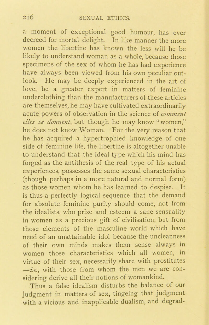 a moment of exceptional good humour, has ever decreed for mortai delight. In like manner thè more women thè libertine has known thè less will he be likely to understand woman as a whole, because those specimens of thè sex of whom he has had experience bave alvvays been viewed from his own peculiar Out- look, He may be deeply experienced in thè art of love, be a greater cxpert in matters of femininc underclothing than thè manufacturers of these articlcs are themselves, he may bave cultivated extraordinarily acute powers of observation in thè Science of comment elles se donneiti, but though he may know “women,” he does not know Woman. For thè very reason that he has acquired a hypertrophied knowledge of one side of feminine life, thè libertine is altogether unable to understand that thè ideal type which his mind has forged as thè antithesis of thè reai type of his actual experiences, possesses thè same sexual characteristics (though perhaps in a more naturai and normal form) as those women whom he has learned to despise. It is thus a perfectly logicai sequence that thè demand for absolute feminine purity should come, not from thè idealists, who prize and esteem a sane sensuality in women as a prccious gift of civilisation, but from those elements of thè masculine world which bave need of an unattainable idol because thè uncleanness of their own minds makes them sense alvvays in women those characteristics which all women, in virtue of their sex, necessarily share with prostitutes —i.e., with those from whom thè men we are con- sidering derive all their notions of womankind. Thus a false idealism disturbs thè balance of our judgment in matters of sex, tingeing that judgment with a vicious and inapplicable dualism, and degrad-