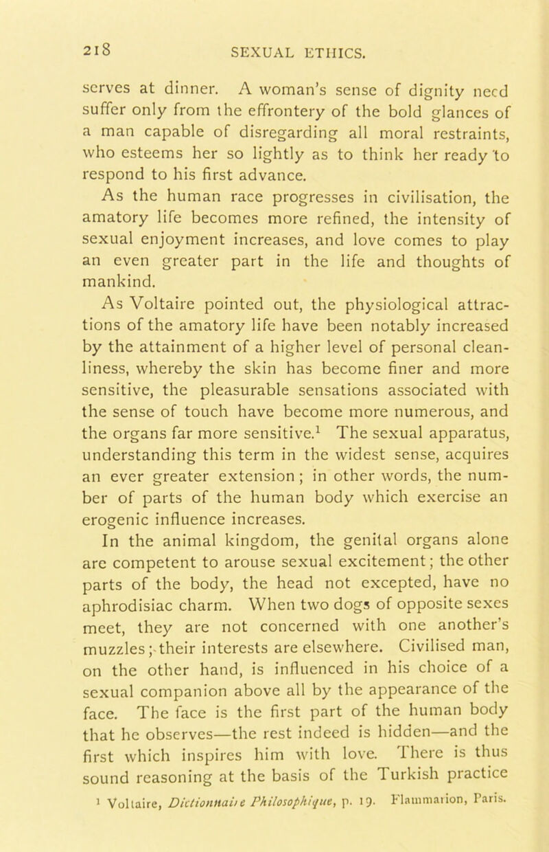 scrves at dinner. A woman’s sense of dignity necd suffer only from thè effrontery of thè bold glances of a man capable of disregarding all moral restraints, who esteems her so lightly as to think her ready to respond to his first advance. As thè human race progresses in civilisation, thè amatory life becomes more refined, thè intensity of sexual enjoyment increases, and love comes to play an even greater part in thè life and thoughts of mankind. As Voltaire pointed out, thè physiological attrac- tions of thè amatory life bave been notably increased by thè attainment of a higher level of personal clean- liness, whereby thè skin has become finer and more sensitive, thè pleasurable sensations associated with thè sense of touch bave become more numerous, and thè organs far more sensitive^ The sexual apparatus, understanding this term in thè widest sense, acquires an ever greater extension ; in other words, thè num- ber of parts of thè human body which exercise an erogenic influence increases. In thè animai kingdom, thè genital organs alone are competent to arouse sexual excitement; thè other parts of thè body, thè head not excepted, bave no aphrodisiac charm. When two dogs of opposite sexes meet, they are not concerned with one another’s muzzles ;-their interests are elsewhere. Civilised man, on thè other hand, is influenced in his choice of a sexual companion above all by thè appearance of thè face. The face is thè first part of thè human body that he observes—thè rest indeed is hidden—and thè first which inspires him with love, filiere is thus sound rcasoning at thè basis of thè Turkish practice * Voltaire, Dktiontiaiie Philosophique, p. I9- !■ lainmaiion, Paris.