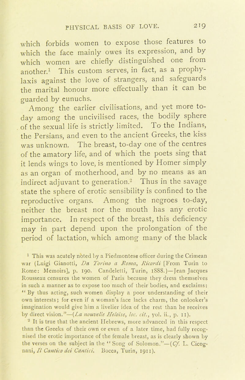 wliiclì forbids women to expose those features to which thè face mainly owes its expression, and by which women are chiefly distinguished one from another.^ This custom serves, in fact, as a prophy- laxis against thè love of strangers, and safeguards thè maritai honour more effectually than it can be guarded by eunuchs. Among thè earlier civilisations, and yet more to- day among thè uncivilised races, thè bodily sphere of thè sexual life is strictly limited. To thè Indians, thè Persians, and even to thè ancient Greeks, thè kiss was unknown. The breast, to-day one of thè centres of thè amatory life, and of which thè poets sing that it lends wings to love, is mentioned by Homer simply as an organ of motherhood, and by no means as an indirect adjuvant to generation.^ Thus in thè savage state thè sphere of erotic sensibility is confined to thè reproductive organs. Among thè negroes to-day, neither thè breast nor thè mouth has any erotic importance. In respect of thè breast, this deficiency may in part depend upon thè prolongation of thè period of lactation, which among many of thè black ^ This was acutely nbted iiy a Piedmontese officer during thè Crimean war (Luigi Gianotti, Da Torino a Roma, Ricordi [From Turin to Rome: Memoirs], p. 190. Candeletti, Turin, 1S88.)—Jean Jacques Rousseau censures thè women of Paris because they dress themselves in such a manner as to expose too much of their bodies, and exclaims: “ By thus acting, such women display a poor understanding of their own interests; for even if a woman’s face lacks charm, thè onlooker’s imagination would give him a livelier idea of thè rest than he receives by direct vision.”—[La nouvelle Heloise, loc. cit., yol. ii., p. il). It is true that thè ancient Ilebrews, more advanccd in this respect than thè Greeks of their own or even of a later time, had fully recog- nised thè erotic importance of thè female breast, as is clearly shown by thè verses on thè subject in thè “ Song of Solomon.”—(C/. L. Cicog* nmi, Il Canlico dei Cantici. Bocca, Turin, 1911).