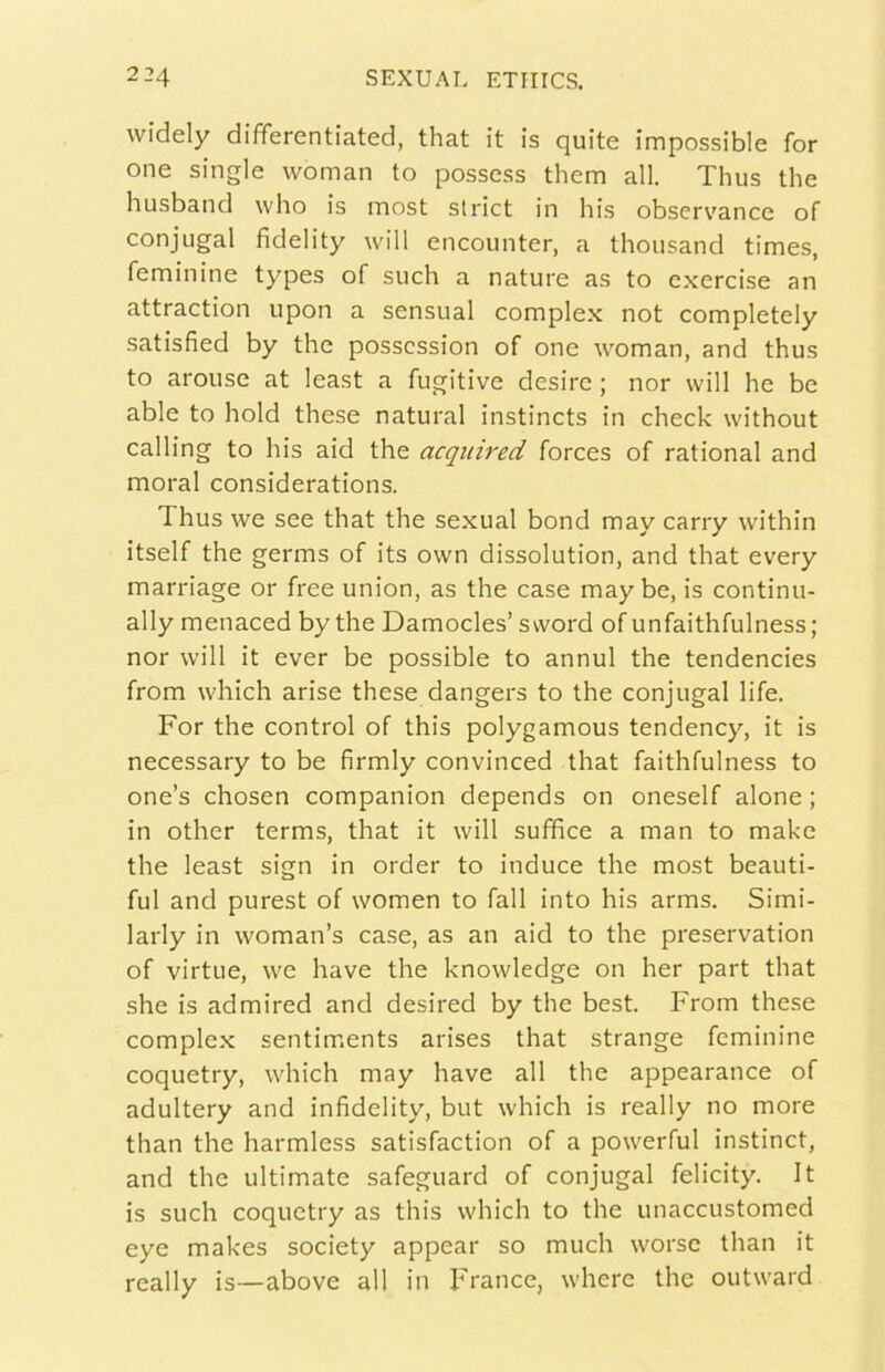 widely differentiated, that it is quite impossible for one single woman to possess them all. Thus thè husband who is most strici in bis observ'ance of conjugal fidelity will encounter, a thousand times, feminine types of such a nature as to cxercise an attraction upon a sensual complex not completely satisfied by thè posscssion of one woman, and thus to arouse at least a fugitive desire ; nor will he be able to hold these naturai instincts in check without calling to his aid thè acquired forces of rational and moral considerations. Thus we see that thè sexual bond may carry vvithin itself thè germs of its own dissolution, and that every marriage or free union, as thè case may be, is continu- ally menaced by thè Damocles’ s word of unfaithfulness ; nor will it ever be possible to annui thè tendencies from which arise these dangers to thè conjugal life. For thè control of this polygamous tendency, it is necessary to be firmly convinced that faithfulness to one’s chosen companion depends on oneself alone ; in other terms, that it will suffìce a man to make thè least sign in order to induce thè most beauti- ful and purest of women to fall into his arms. Simi- larly in woman’s case, as an aid to thè preservation of virtue, we bave thè knowledge on her part that she is admired and desired by thè best. From these complex sentim.ents arises that strange feminine coquetry, which may bave all thè appearance of adultery and infidelity, but which is really no more than thè harmless satisfaction of a powerful instine!, and thè ultimate safeguard of conjugal felicity. It is such coquetry as this which to thè unaccustomed eye makes society appear so mudi worse than it really is—above all in France, where thè outward