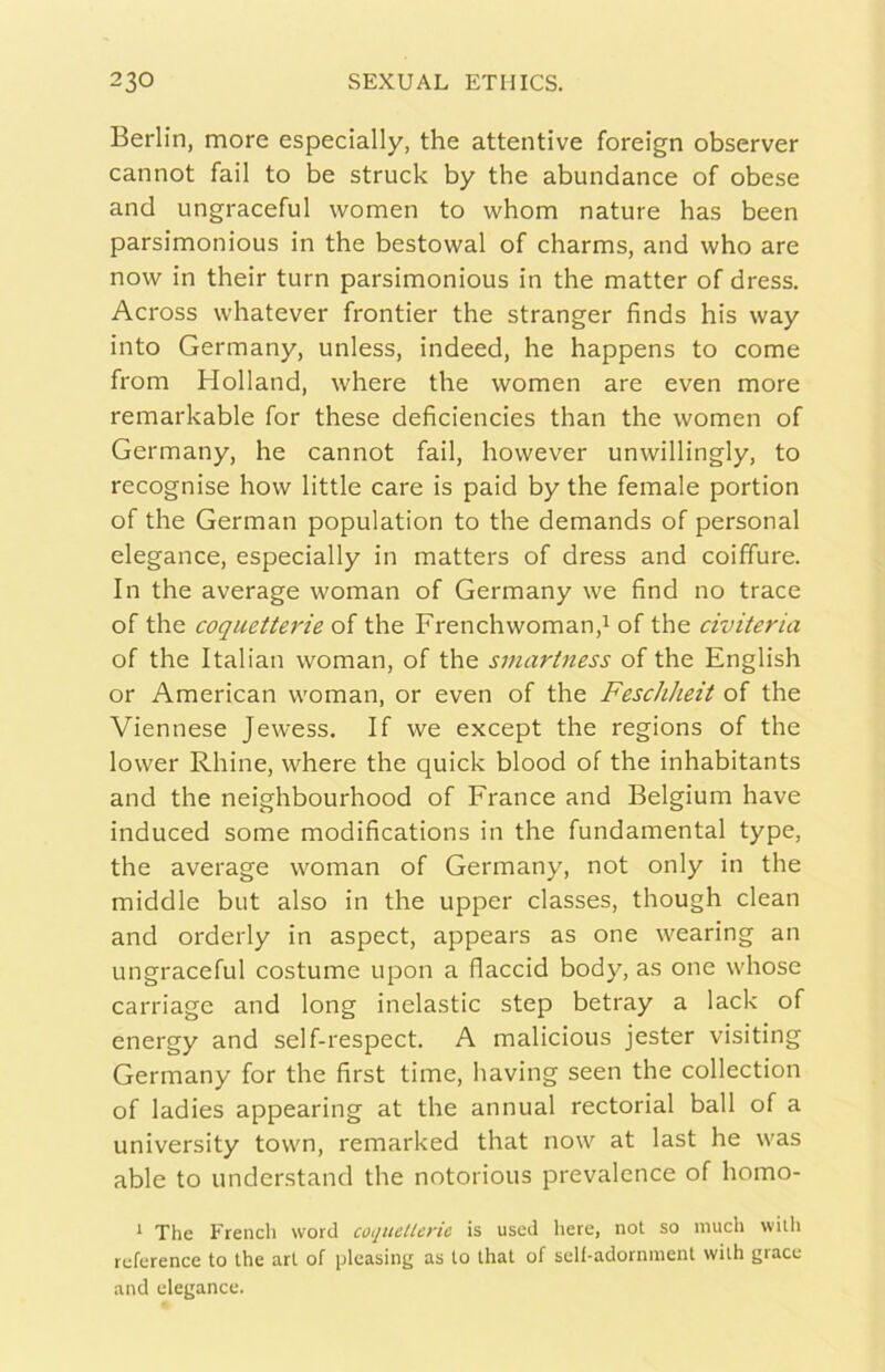 Berlin, more especially, thè attentive foreign observer cannot fall to be struck by thè abundance of obese and ungraceful women to whom nature has been parsimonious in thè bestowal of charms, and who are now in their turn parsimonious in thè matter of dress. Across whatever frontier thè stranger finds his way into Germany, unless, indeed, he happens to come from Holland, where thè women are even more remarkable for these deficiencies than thè women of Germany, he cannot fail, however unwillingly, to recognise how little care is paid by thè female portion of thè German population to thè demands of personal elegance, especially in matters of dress and coiffure. In thè average woman of Germany we find no trace of thè coquetterie of thè Frenchwoman,i of thè civiteria of thè Italian woman, of thè smartness of thè English or American woman, or even of thè Feschheit of thè Viennese Jewess. If we except thè regions of thè lower Rhine, where thè quick blood of thè inhabitants and thè neighbourhood of Franco and Belgium bave induced some modifications in thè fundamental type, thè average woman of Germany, not only in thè middle but also in thè upper classes, though clean and orderly in aspect, appears as one wearing an ungraceful costume upon a flaccid body, as one whose carriage and long inelastic step betray a lack of energy and self-respect. A malicious jester visiting Germany for thè first time, having seen thè collection of ladies appearing at thè annual rectorial ball of a university town, remarked that now at last he was able to understand thè notorious prevalence of homo- * The Frencli word coquellerie is uscd here, not so nuich with rcference to thè art of ^leasing as to that of self-adornment with grace and elegance.