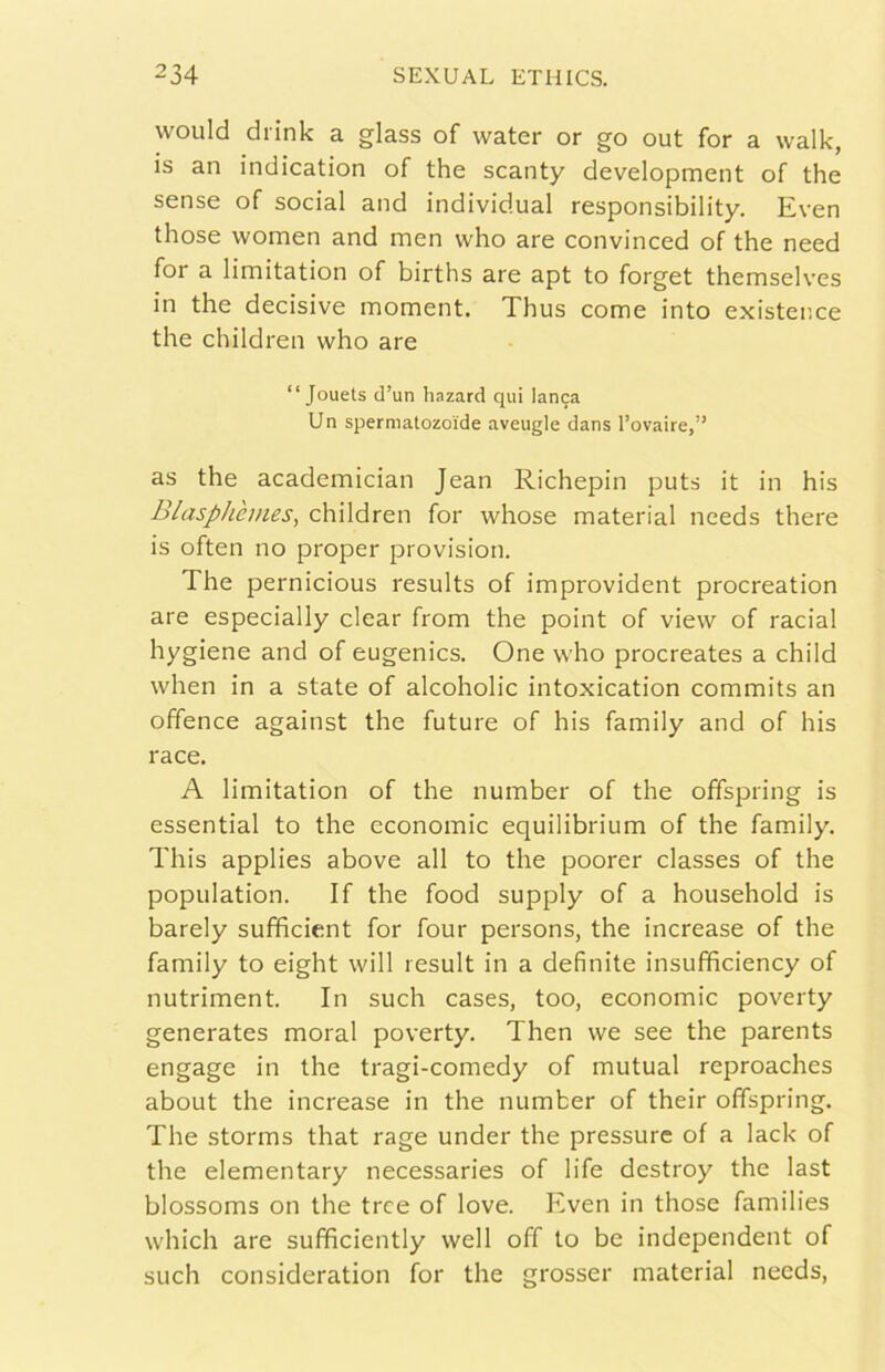 would drink a glass of water or go out for a walk, is an indication of thè scanty development of thè sense of social and individuai responsibility. Even those women and men who are convinced of thè need for a limitation of births are apt to forget themselves in thè decisive moment. Thus come into existence thè children who are “ Jouets cl’un hnzard qui lanca Un spermatozoìde aveugle dans l’ovaire,” as thè academician Jean Richepin puts it in his Blasphèmes, children for whose material needs there is often no proper provision. The pernicious results of improvident procreation are especially clear from thè point of view of racial hygiene and of eugenics. One who procreates a child when in a state of alcoholic intoxication commits an offence against thè future of his family and of his race. A limitation of thè number of thè offspring is essential to thè economie equilibrium of thè family. This applies above all to thè poorer classes of thè population. If thè food supply of a household is barely sufficient for four persons, thè increase of thè family to eight will result in a definite insufificiency of nutriment. In such cases, too, economie poverty generates moral poverty. Then we see thè parents engagé in thè tragi-comedy of mutuai reproaches about thè increase in thè number of their offspring. The storms that rage under thè pressure of a lack of thè elementary necessaries of life destroy thè last blossoms on thè tree of love. Even in those families which are sufficiently well off to be independent of such consideration for thè grosser material needs,