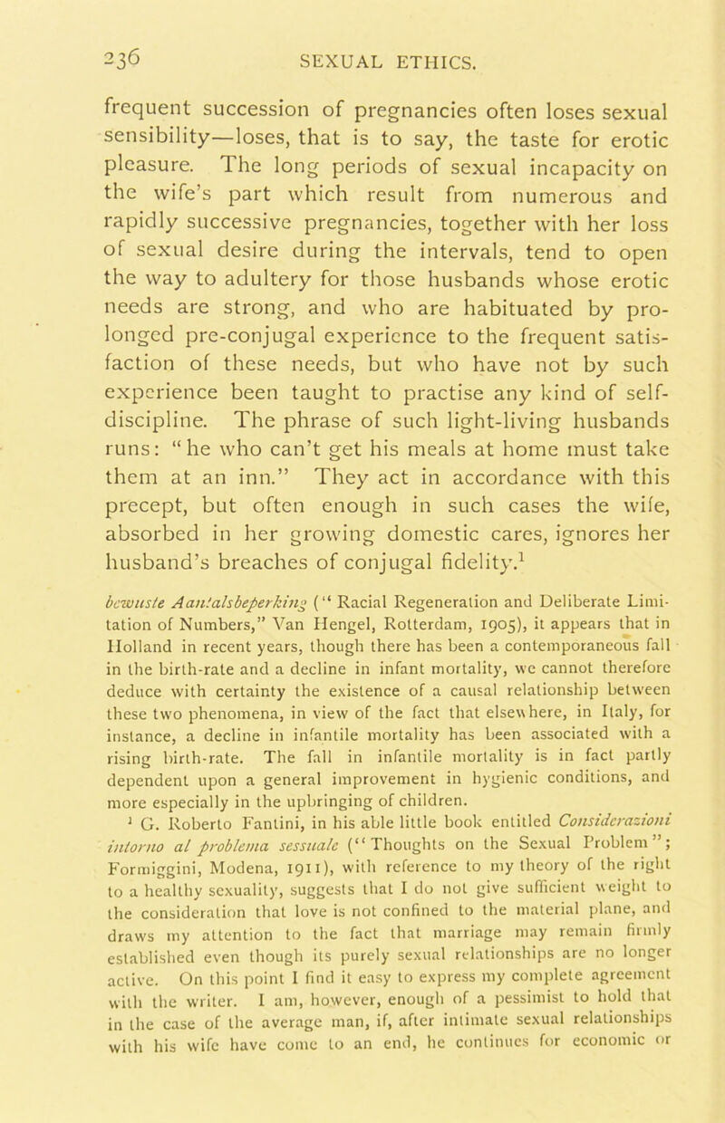 frequent succession of pregnancies often loses sexual sensibility—loses, that is to say, thè taste for erotic pleasure. The long periods of sexual incapacity on thè wife’s part which result from numerous and rapidly successive pregnancies, together with her loss of sexual desire during thè intervals, tend to open thè vvay to adultery for those husbands whose erotic needs are strong, and who are habituated by pro- longed pre-conjugal expericnce to thè frequent satis- faction of these needs, but who bave not by sudi experience been taught to practise any kind of self- discipline. The phrase of sudi light-living husbands runs: “he who can’t get his meals at home must take them at an imi.” They act in accordance with this precept, but often enough in sudi cases thè wife, absorbed in her growing domestic cares, ignores her husband’s breaches of conjugal fidelity.^ bcwuste Aantahbeperking (“ Racial Regeneralion and Deliberate Limi- tation of Numbers,” Van Ilengel, Rotterdam, 1905), it appears that in llolland in recent years, though there has been a contemporaneoùs fall in thè birth-rate and a decline in infant mortality, \ve cannot therefore deduce with certainty thè existence of a causai relationship between these two phenomena, in view of thè fact tliat elsewhere, in Italy, for instance, a decline in infantile mortality has been associated with a rising birth-rate. The fall in infantile mortality is in fact partly dependent upon a generai iraprovement in hygienic conditions, and more especially in thè upbringing of children. ' G. Roberto Fantini, in his able little hook entitled Considerazioni intorno al problema sessuale (“ Thoughts on thè Sexual l’roblem”; Formiggini, Modena, 1911), with rcference to my theory of thè right to a healthy sexuality, suggests that I do not give sufficient weight to thè consideration that love is not confined to thè material piane, and draws my attention to thè fact that marriage may remain fiimly established even though its purely sexual rdationships are no longer active. On this point I find it easy to express my complete agreement with thè writer. I am, however, enough of a pessimist to hold that in thè case of thè average man, if, after intimate sexual relationships with his wife have come to an end, he continucs for economie or