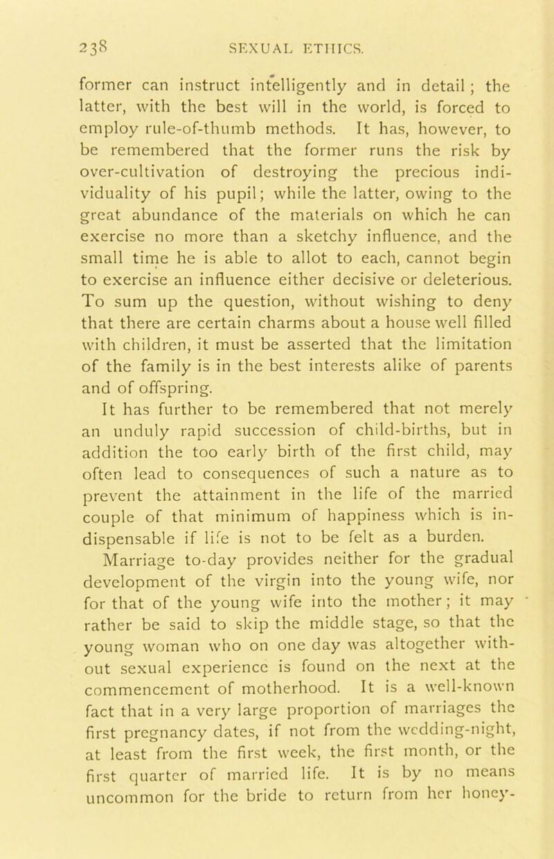 former can instruct intelligently and in detail ; thè lattei', with thè best will in thè world, is forced to employ rule-of-thumb methods. It has, hovvever, to be remembered that thè former riins thè risk by over-cultivation of destroying thè precious indi- viduality of his pupil ; while thè latter, owing to thè great abundance of thè materials on which he can exercise no more than a sketchy influence, and thè small time he is able to allot to each, cannot begin to exercise an influence either decisive or deleterious. To sum up thè question, without wishing to deny that there are certain charms about a house well filled with children, it must be asserted that thè limitation of thè family is in thè best interests alike of parents and of offspring. It has further to be remembered that not merely an unduly rapid succession of child-births, but in addition thè too early birth of thè first child, may often lead to consequences of such a nature as to prevent thè attainment in thè life of thè marricd couple of that minimum of happiness which is in- dispensable if life is not to be felt as a burden. Marriage to-day provides neither for thè graduai development of thè virgin into thè young wife, nor for that of thè young wife into thè mother ; it may rather be said to skip thè middle stage, so that thè young woman who on one day was altogether with- out sexual experience is found on thè next at thè commencemcnt of motherhood. It is a well-known fact that in a very large proportion of marriages thè first pregnancy dates, if not from thè wcdding-night, at least from thè first week, thè first month, or thè first quartcr of married life. It is by no means uncommon for thè bride to return from hcr honey-