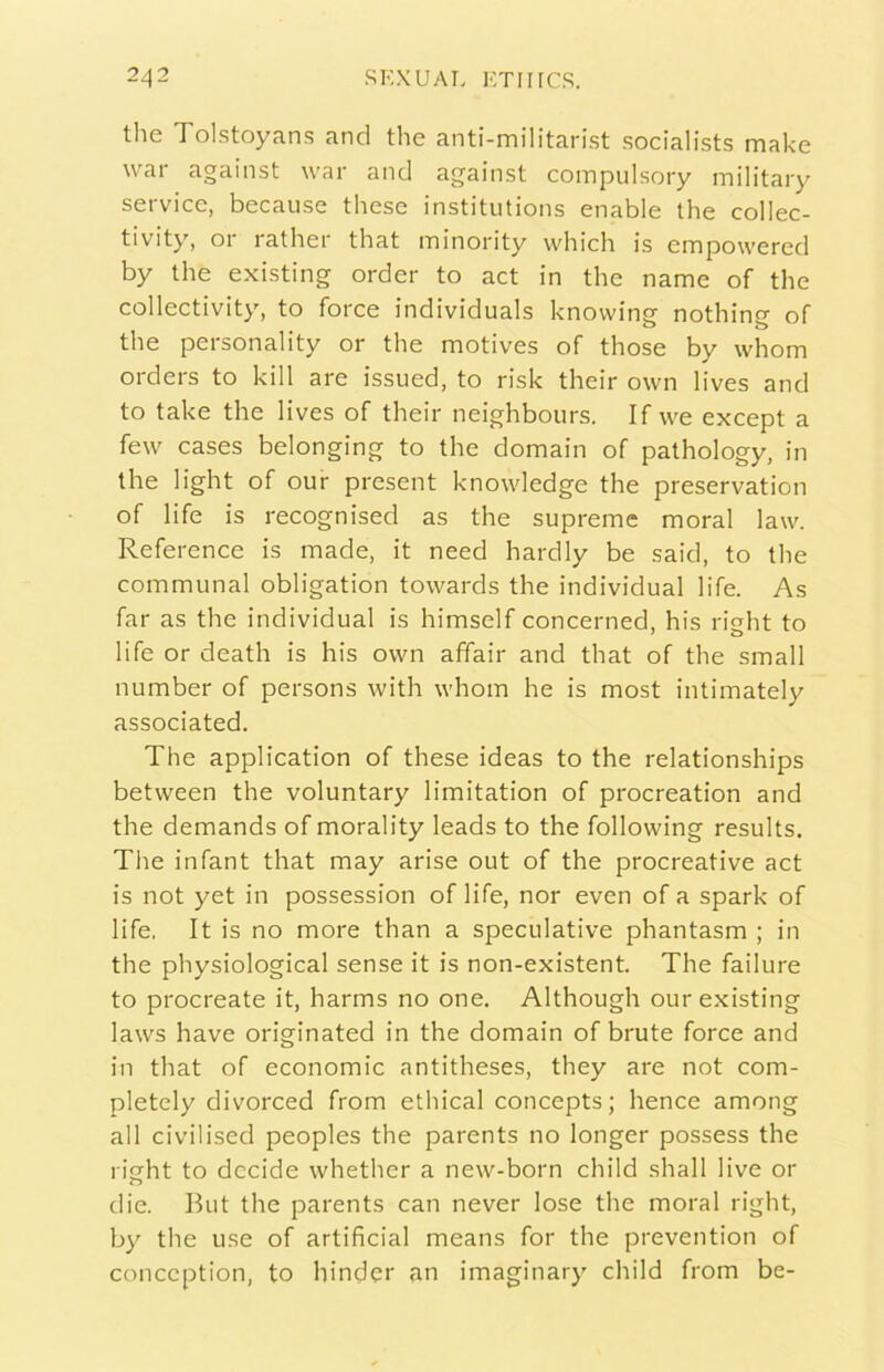 thè Tolstoyans and thè anti-militarist socialists make war against war and against coinpuLsory inilitary Service, because these institutions enable thè collec- tivity, or rather that ininority which is empowered by thè existing order to act in thè name of thè collectivity, to force individuai knowing nothing of thè personality or thè motives of those by whom orders to kill are issued, to risk their ovvn lives and to take thè lives of their neighbours. If we except a few cases belonging to thè domain of pathology, in thè light of our present knowledge thè preservation of life is recognised as thè supreme moral law. Reference is made, it need hardiy be saicl, to tlie communal obligation towards thè individuai life. As far as thè individuai is himself concerned, his right to life or death is his ovvn affair and that of thè small number of persons with whom he is most intimately associated. The application of these ideas to thè relationships between thè voluntary limitation of procreation and thè demands of morality leads to thè following results. The infant that may arise out of thè procreative act is not yet in possession of life, nor even of a spark of life. It is no more than a speculative phantasm ; in thè physiological sense it is non-existent. The failure to procreate it, harms no one, Although our existing laws bave originated in thè domain of brute force and in that of economie antitheses, they are not com- pletely divorced from ethical concepts; hence among all civilised peoples thè parents no longer possess thè risTht to decide whether a new-born child shall live or die. But thè parents can never lose thè moral right, by thè use of artificial means for thè prevention of conception, to hinder an imaginary child from be-