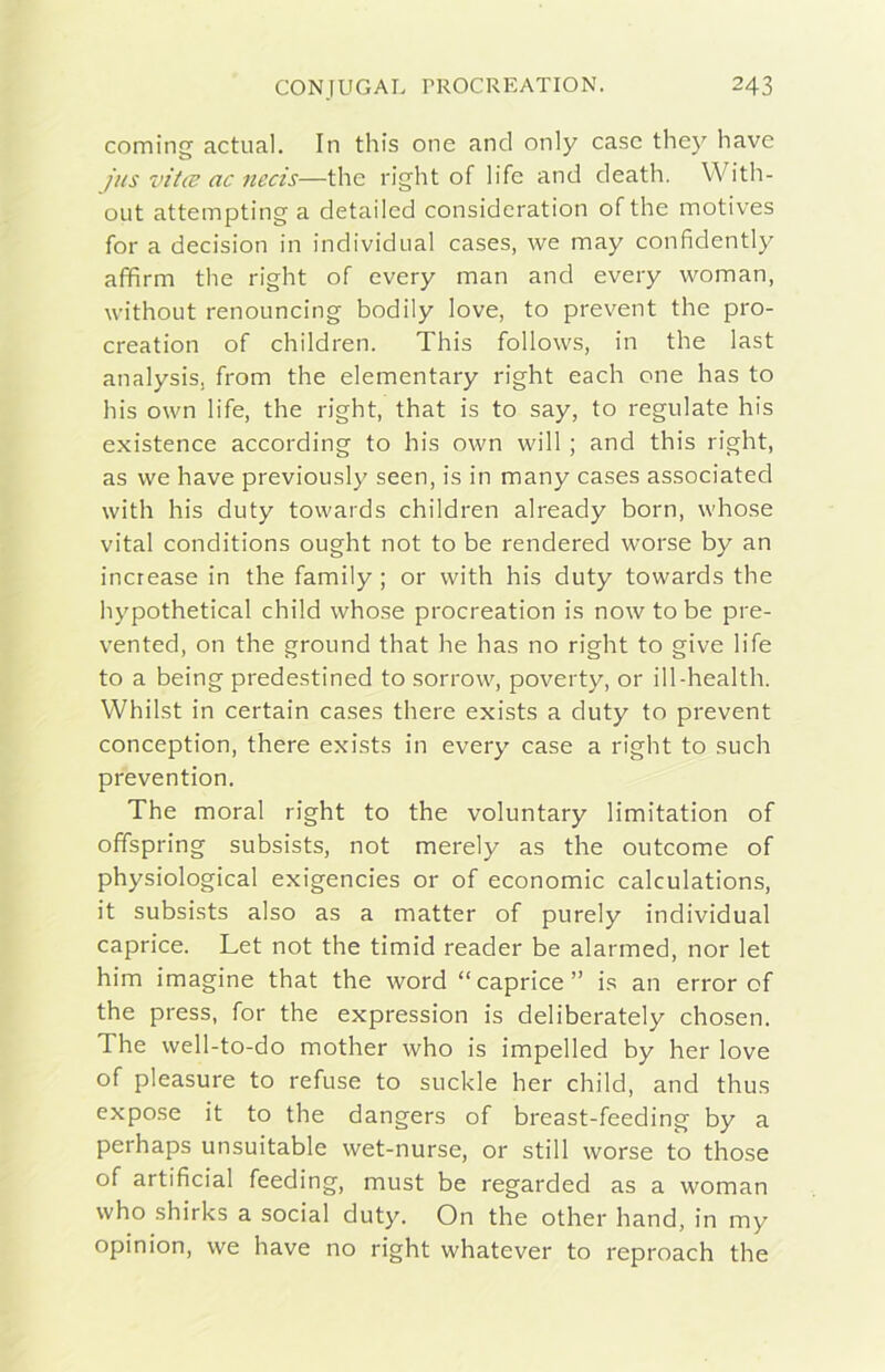 Corning actual. In this one and only case they bave jus vitee ac necis—thè right of life and death. With- oiit attempting a detaiied consideration of thè motives for a decision in individuai cases, we may confidently affirm thè right of every man and every woman, without renouncing bodily love, to prevent thè pro- creation of children. This follows, in thè last analysis, from thè elementary right each one has to his own life, thè right, that is to say, to regniate his existence according to his own will ; and this right, as we bave previously seen, is in many cases associated with his duty towards children already born, whose vital conditions ought not to be rendered worse by an increase in thè family ; or with his duty towards thè hypothetical child whose procreation is now to be pre- vented, on thè ground that he has no right to give life to a being predestined to sorrow, poverty, or ill-health. Whilst in certain cases there exists a duty to prevent conception, there exists in every case a right to sudi prevention. The moral right to thè voluntary limitation of offspring subsists, not merely as thè outeome of physiological exigencies or of economie calculations, it subsists also as a matter of purely individuai caprice. Let not thè timid reader be alarmed, nor let him imagine that thè word “caprice” is an error of thè press, for thè expression is deliberately chosen. The well-to-do mother who is impelled by her love of pleasure to refuse to suckle her child, and thus expose it to thè dangers of breast-feeding by a perhaps unsuitable wet-nurse, or stili worse to those of artificial feeding, must be regarded as a woman who shirks a social duty. On thè other hand, in my opinion, we bave no right whatever to reproach thè