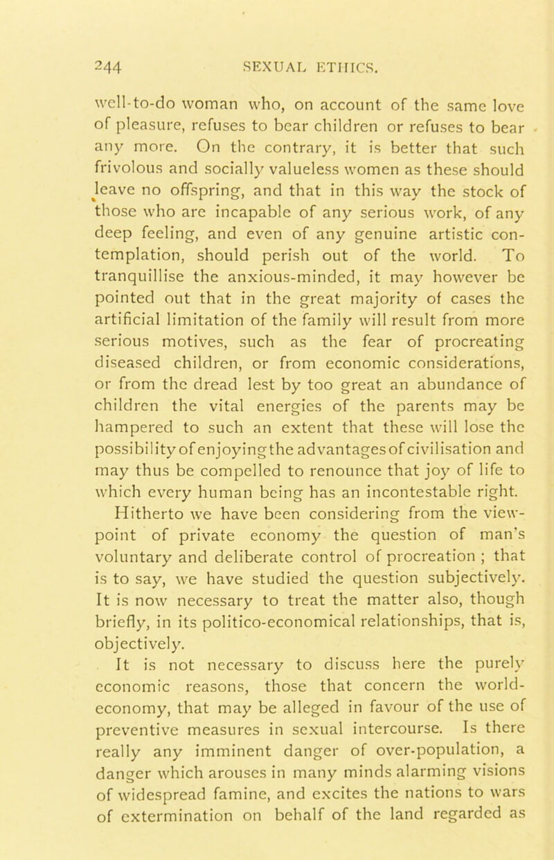 well-to-do woman who, on account of thè samc love of pleasure, refuses to bear children or refuses to bear . any more. On thè contrary, it is better that such frivolou.s and socially valueless women as these should Jeave no ofispring, and that in this way thè stock of those who are incapable of any serious work, of any deep feeling, and even of any genuine artistic con- templation, should perish out of thè world. To tranquillise thè anxious-minded, it may hovvever be pointed out that in thè great majority of cases thè artificial limitation of thè family will result from more serious motives, such as thè fear of procreating diseased children, or from economie considerations, or from thè dread lest by too great an abundance of children thè vital energies of thè parents may be hampered to such an extent that these will lose thè possibility of enjoyingthe advantagesof civilisation and may thus be compelled to renounce that joy of life to which every human being has an incontestable right. Hitherto we bave been considering from thè view- point of private economy thè question of man’s voluntary and deliberate control of procreation ; that is to say, we bave studied thè question subjectively. It is now necessary to treat thè matter also, though briefly, in its politico-economical relationships, that is, objectively. It is not necessary to discuss bere thè purely economie reasons, those that concern thè world- economy, that may be alleged in favour of thè use of preventive measures in sexual intercourse. Is there ready any imminent danger of over-population, a danger which arouses in many minds alarming visions of widespread famine, and excites thè nations to wars of extermination on behalf of thè land regarded as