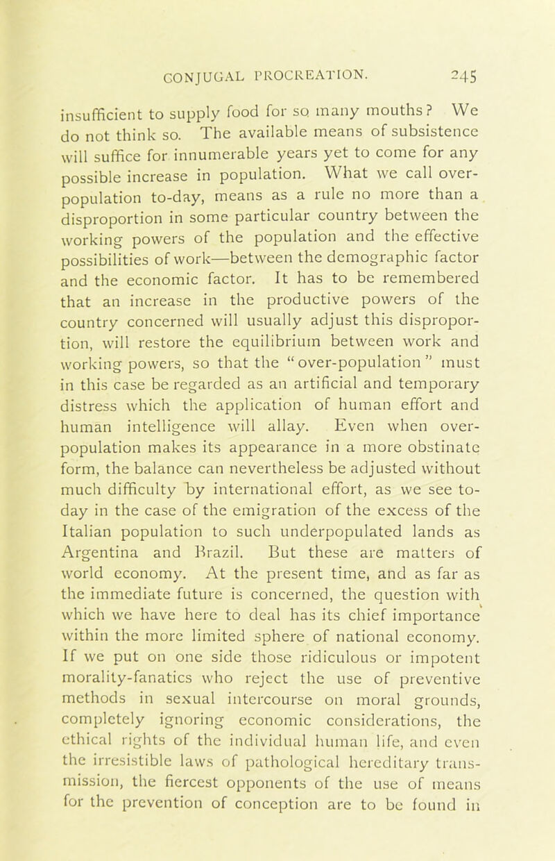 insufficient to supply food for sq many mouths? We do not think so. The available means of subsistence will sufìfìce for innumerable years yet to come for any possible increase in population. What we cali over- population to-day, means as a rule no more than a disproportion in some particular country between thè working powers of thè population and thè effective possibilities of work—between thè demographic factor and thè economie factor. It has to be remembered that an increase in thè productive powers of thè country concerned will usually adjust this dispropor- tion, will restore thè equilibrium between work and working powers, so that thè “ over-population ” must in this case be regarded as an artificial and temporary distress which thè application of human effort and human intelligence will allay. Even when over- population makes its appearance in a more obstinate form, thè balance can nevertheless be adjusted without much dififìculty by international effort, as we see to- day in thè case of thè emigration of thè excess of thè Italian population to sudi underpopulated lands as Argentina and Brazil. But these are matters of World economy. At thè present time, and as far as thè immediate future is concerned, thè question with which we have bere to deal has its chief importance within thè more limited sphere of national economy. If we put on one side those ridiculous or impotent morality-fanatics who reject thè use of preventive methods in sexual intcrcourse on moral grounds, complctely ignoring economie considerations, thè cthical rights of thè individuai human life, and even thè irresistible lavvs of pathological hereditary trans- mission, thè fiercest opponents of thè use of means for thè prevention of conception are to be found in