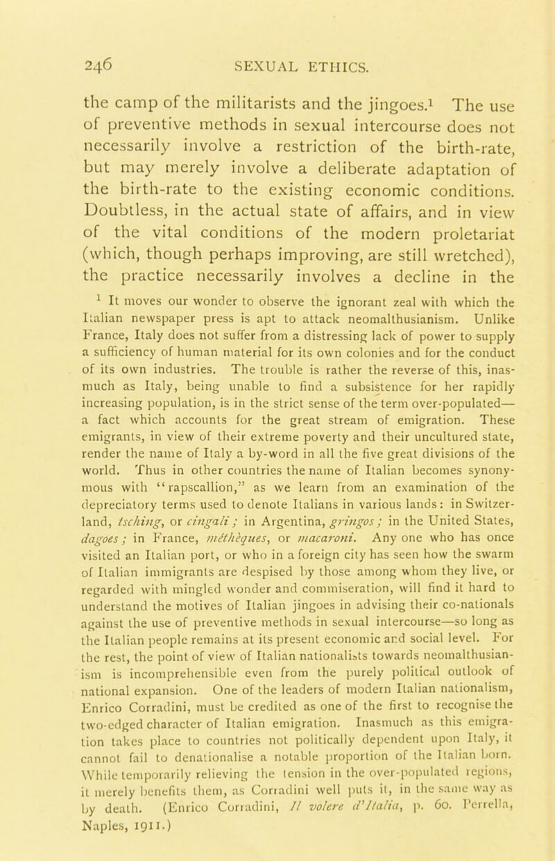 thè camp of thè militarists and thè jingoesd The use of preventive methods in sexual intercourse does not necessarily involve a restriction of thè birth-rate, but may merely involve a deliberate adaptation of thè birth-rate to thè existing economie conditions. Doubtless, in thè actual state of affairs, and in view of thè vital conditions of thè modern proletariat (vvhich, though perhaps improving, are stili wretched), thè practice necessarily involves a decline in thè 1 It moves our wonder to observe thè ignorant zeal with which thè Italian newspaper press is apt to attack neomalthusianism. Unlike Erance, Italy does not suffer from a distressing lack of power to supply a sufficiency of human material for its own colonies and for thè conduci of its own industries. The trouble is ralher thè reverse of this, inas- much as Italy, being unable lo find a subsistence for her rapidly increasing populalion, is in thè strici sense of thè terni over-populated— a faci which accounts for thè great stream of emigration. These emigrants, in view of their extreme poverty and their uncultured state, render thè name of Italy a by-word in all thè five great divisions of thè World. Thus in other countries thè name of Italian becomes synony- mous with “ rapscallion,” as we learn from an examination of thè depreciatory terms used to denote Italians in various lands: in Swilzer- land, tsching, or cingali ; in Argentina, in thè United States, dagoes ; in France, méthèques, or macaroni. Any one who has once visited an Italian pori, or who in a foreign city has seen how thè swarm of Italian immigrants are despised by ihose among whom they live, or regarded with mingled wonder and commiseration, will find it hard to undersland thè motives of Italian jingoes in advising their co-nalionals against thè use of preventive methods in sexual intercourse—so long as thè Italian people remains at its present economie and social level. For thè resi, thè point of view of Italian nalionalists towards neomalthusian- ism is incomprehensible even from thè purely politicai Outlook of national expansion. One of thè leaders of modern Italian nalionalism, Enrico Corradini, must be credited as one of thè first to recognise thè two-edged character of Italian emigration. Inasmuch as this emigra- tion takes place to countries not politically dependent upon Italy, il cannot fail to denalionalise a notable proporlion of thè Italian born. While temporarily relieving thè lension in thè over-populated regions, il merely benefits ihem, as Corradini well puts il, in thè sanie way as by death. (Enrico Corradini, // volere (l’J/alm, p. 60. renella, Naples, 1911.)