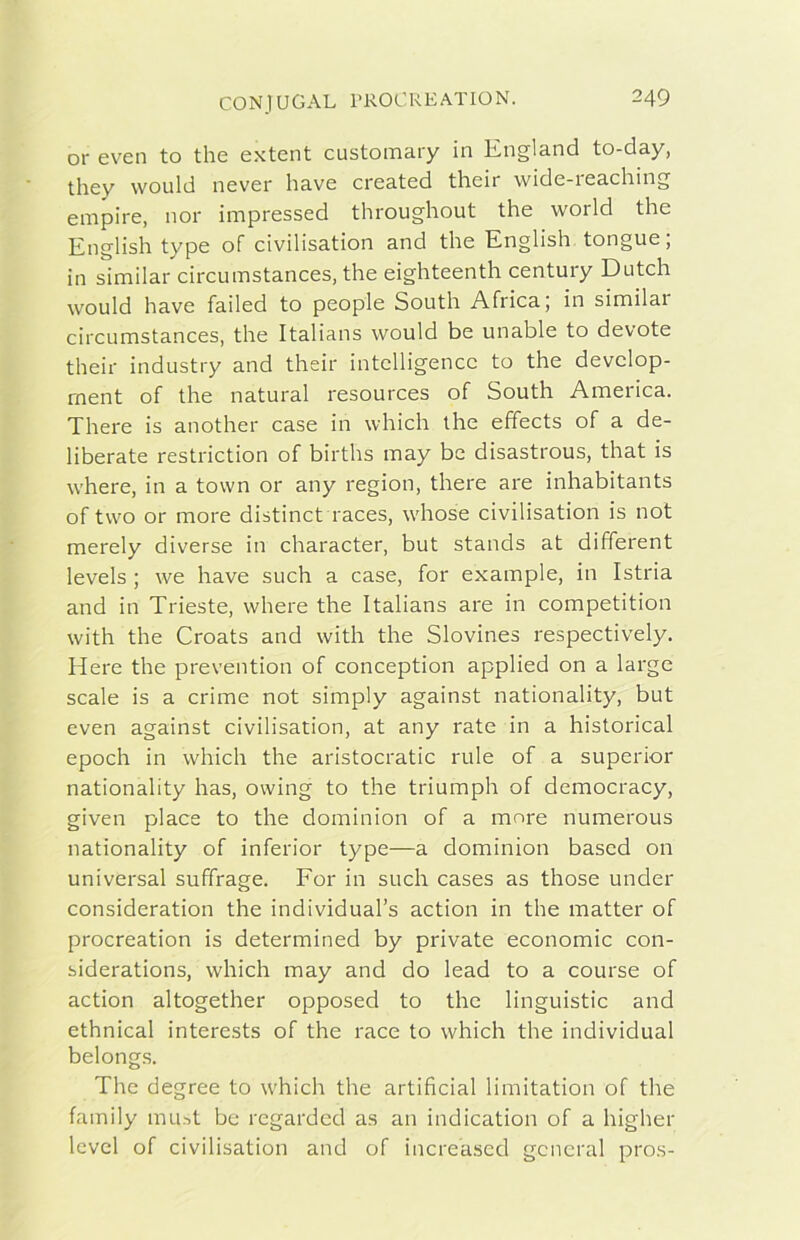 or e ve n to thè extent custoinary in Kiigland to-day, they would never bave created their wide-reaching empire, nor impressed throughout thè world thè English type of civilisation and thè English tongue; in similar circumstances, thè eighteenth century Dutch would bave failed to people South Africa; in similar circumstances, thè Italians would be unable to devote their industry and their intelligence to thè develop- ment of thè naturai resources of South America. There is another case in which thè effects of a de- liberate restriction of births may bc disastrous, that is where, in a town or any region, there are inhabitants of two or more distinct races, whose civilisation is not merely diverse in character, but stands at different levels ; we bave such a case, for example, in Istria and in Trieste, where thè Italians are in competition with thè Croats and with thè Slovines respectively. Here thè prevention of conception applied on a large scale is a crime not simply against nationality, but even against civilisation, at any rate in a historical epodi in which thè aristocratic ride of a superior nationality has, owing to thè triumph of democracy, given place to thè dominion of a more numerous nationality of inferior type—a dominion bascd on universal suffrago. For in such cases as those under consideration thè individual’s action in thè matter of procreation is determined by private economie con- siderations, which may and do lead to a course of action altogether opposed to thè linguistic and ethnical interests of thè race to which thè individuai belongs. The degree to which thè artificial limitation of thè family must bc regarded as an indication of a higher Icvel of civilisation and of increased generai pros-