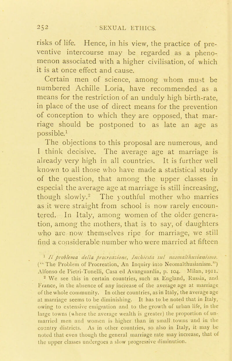 risks of life. Hence, in his view, thè practice of pre- ventive intercourse may be regarded as a pheno- menon associated with a higher civilisation, of which it is at once effect and cause. Certain men of Science, among whom must be numbered Achille Loria, bave recommended as a means for thè restriction of an unduly high birth-rate, in place of thè use of direct means for thè prevention of conception to which they are opposed, that mar- riage should be postponed to as late an age as possible.^ The objections to this proposai are numerous, and I think decisive. The average age at marriage is al ready very high in all countries. It is further well known to all those who bave made a statistica! study of thè question, that among thè upper classes in especial thè average age at marriage is stili increasing, though slowly.- The j outhful mother who marries as it were straight from school is now rarely encoun- tered. In Italy, among women of thè older genera- tion, among thè mothers, that is to say, of daughters who are now themselves ripe for marriage, we stili find a considerable number who were married at fifteen 1 II problema della procreazione, Inchiesla sul ueomallhusianismo. (“ The Problem of Procreation, An Inquiry inlo Neomalthusianism.”) Alfonso de Pietri-Tonelli, Casa ed Avanguardia, p. 104. Milan, 1911. - We see this in certain countries, such as England, Russia, and Trance, in thè absence of any increase of thè average age at marriage of thè whole community. In other countries, as in Italy, thè average age at marriage seems to be diminishing. It has to be noted that in Italy, owing to extensive emigration and to thè growth of urban life, in thè large tovvns (vshere thè average wealth is greater) thè proportion of un- married men and women is higher than in sinall towns and in thè country districts. As in other countries, so also in Italy, it may be noted that even though thè generai marriage rate may increase, that of thè upper classes undcrgocs a slow progressive diminution.