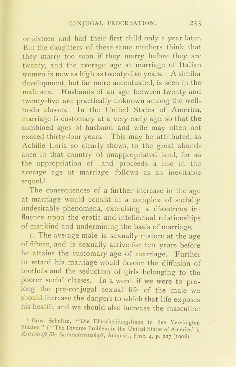 or sixteen and had their first child only a ycar later. But thè daucrhters of these same mothers think that o they many too soon if they marry before they are twcnty, and thè average age at marriage of Italian women is now as high as twenty-five years. A similar development, but far more accentuated, is seen in thè male sex. Husbands of an age between twenty and twenty-five are practically unknown among thè well- to-do classes. In thè United States of America, marriage is customary at a very early age, so that thè combined ages of husband and wife may often not exceed thirty-four years. This may be attributed, as Achille Loria so clearly shows, to thè great abund- ance in that country of unappropriated land, for as thè appropriation of land proceeds a rise in thè average age at marriage follows as an inevitable sequel.^ The consequences of a further increase in thè age at marriage would consist in a complex of socially undesirable phenomena, exercising a disastrous in- fluence upon thè erotic and intellectual relationships of mankind and undermining thè basis of marriage. I. The average male is sexually mature at thè age of fifteen, and is sexually active for ten years before he attains thè customary age of marriage. Furlher to retard his marriage would favour thè diffusion of brothels and thè seduction of girls belonging to thè poorer social classes. In a word, if we were to pro- long thè pre-conjugal sexual fife of thè male we should increase thè dangers to which that life exposes his health, and we should also increase thè masculine ^ Ernst Schullze, “ Die Ehescheidungsfrage in den Vereinigten Staaten ( “The Divorce Problem in thè United States of America” ). '/jeilschrift fi'tr Sostahvtssensehafl, Annoxi., Fase. 4, p. 227 (1908).
