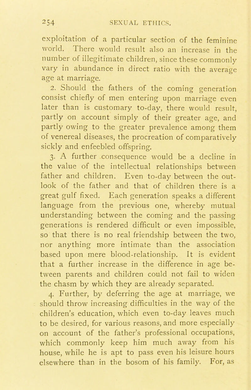 exploitation of a particular section of thè feminine World. There would rcsult also an increase in thè number of illegitimate children, silice these commonly vary in abundance in direct ratio with thè average age at marriage. 2. Should thè fathers of thè coming generation consist chiefly of men entering upon marriage even later than is customary to-day, there would result, partly on account simply of their greater age, and partly owing to thè greater prevalence among them of venereal diseases, thè procreation of comparatively sickly and enfeebled offspring. 3. A further consequence would be a decline in thè vaine of thè intellectual relationships between father and children. Even to-day between thè Out- look of thè father and that of children there is a great gulf fixed. Each generation speaks a different language from thè previous one, whereby mutuai understanding between thè coming and thè passing generations is rendered difficult or even impossible, so that there is no reai friendship between thè two, nor anything more intimate than thè association based upon mere blood-relationship. It is evident that a further increase in thè difference in age be- tween parents and children could not fall to widen thè chasm by which they are aiready separated. 4. Eurther, by deferring thè age at marriage, we should throw increasing diffìculties in thè way of thè children’s education, which even to-day leaves mudi to be desired, for various reasons, and more especially on account of thè father’s professional occupations, which commonly keep him mudi away from his house, while he is apt to pass even his leisure hours elsewhere than in thè bosom of his family. For, as