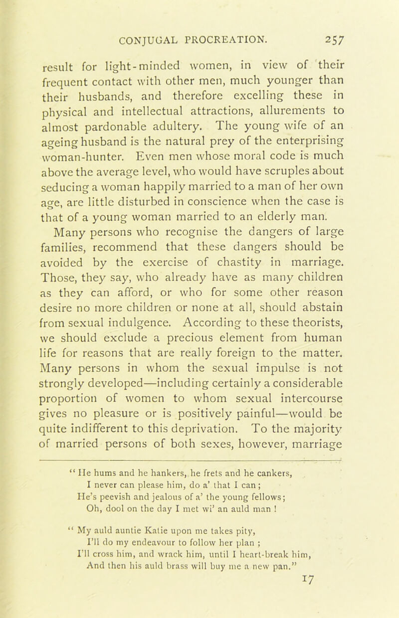 result for light-minded women, in view of 'their frequent contact with other men, much younger than their husbands, and therefore excelling these in physical and intellectual attractions, allurements to almost pardonable adultery, The young wife of an ageinghusband is thè naturai prey of thè enterprising woman-hunter. Even men whose moral code is much above thè average level, who vvould bave scruples about seducing a woman happily married to a man of her own ase. are little disturbed in conscience whcn thè case is that of a young woman married to an elderly man. Many persons who recognise thè dangers of large families, recommend that these dangers should be avoided by thè exercise of chastity in marriage. Those, they say, who already bave as many children as they can afford, or who for some other reason desire no more children or none at all, should abstain from sexual indulgence. According to these theorists, we should exclude a precious element from human life for reasons that are ready foreign to thè matter, Many persons in whom thè sexual impulse is not strongly developed—including certainly a considerable proportion of women to whom sexual intercourse gives no pleasure or is positively painful—would be quite indifferent to this deprivation. To thè majority of married persons of bolh sexes, however, marriage “ Ile hums and he hankers, he frets and he cankers, I never can please him, do a’ ihat I can ; He’s peevish and jealous of a’ thè young fellows; Oh, dool on thè day I met \vi’ an auld man ! “ My auld aunlie Kalie upon me takes pity, l’Il do my endeavour to follow her pian ; IMI cross him, and wrack him, until I heart-break him. And then his auld brass will buy me a new pan.” 17