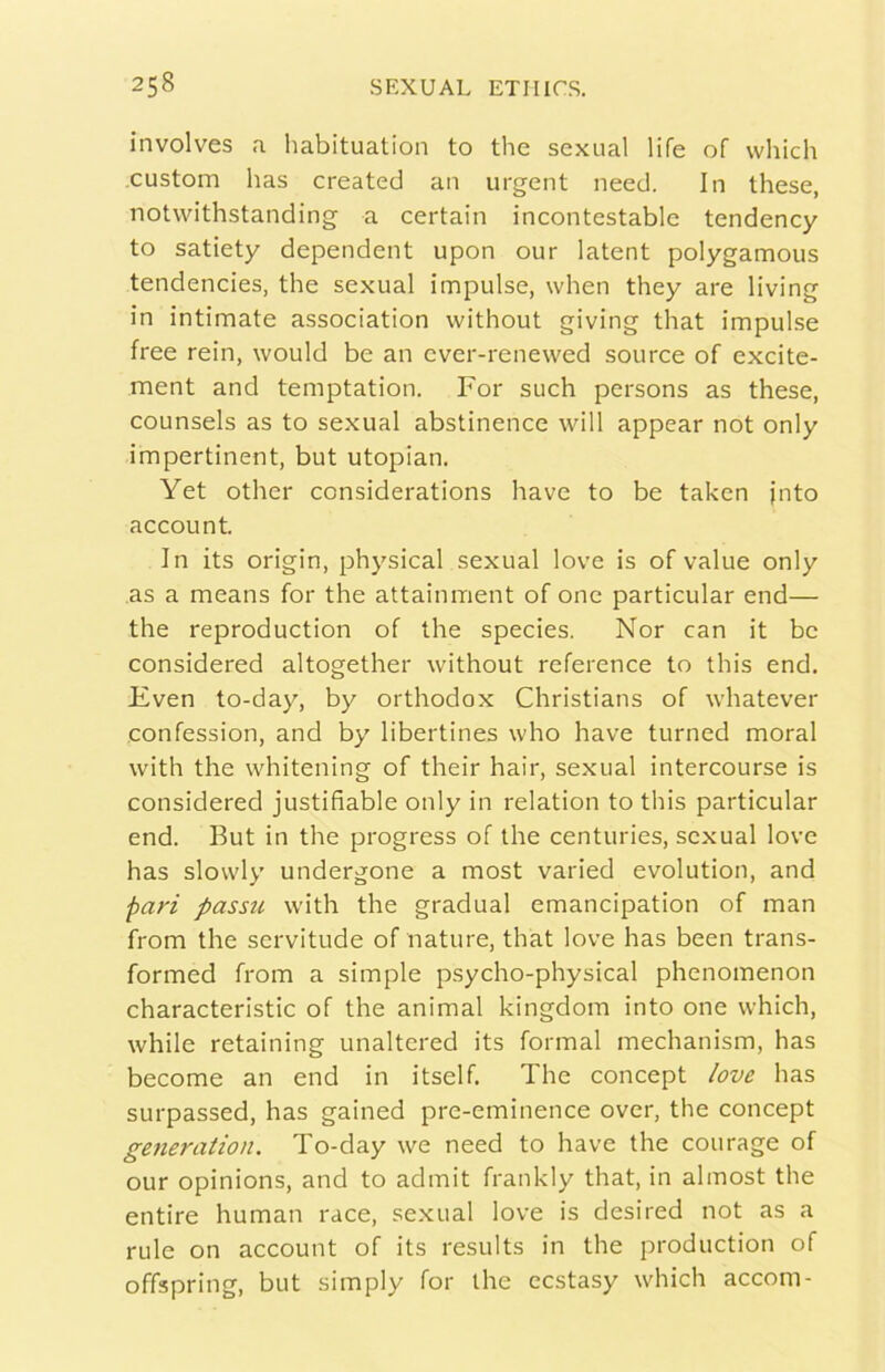 involves a liabituation to thè sexual life of vvliich custom has created an urgent need. In these, notwithstanding a certain incontestable tendency to satiety dependent upon our latent polygamous tendencies, thè sexual impulse, when they are living in intimate association without giving that impulse free rein, would be an ever-renewed source of excite- ment and temptation. For such persons as these, counsels as to sexual abstinence will appear not only impertinent, but utopian. Yet other considerations bave to be taken jnto account. In its origin, physical sexual love is of value only as a means for thè attainment of onc particular end— thè reproduction of thè species. Nor can it be considered altogether without reference to this end. Fven to-day, by orthodox Christians of whatever confession, and by libertines who bave turned moral with thè wlìitening of their hair, sexual intercourse is considered justifìable only in relation to this particular end. But in thè progress of thè centuries, sexual love has slovvly undergone a most varied evolution, and pari passu with thè graduai emancipation of man from thè servitude of nature, that love has been trans- formed from a simple psycho-physical phenomenon characteristic of thè animai kingdom into one which, while retaining unaltered its formai mechanism, has become an end in itself. The concept love has surpassed, has gained pre-eminence over, thè concept generation. To-day we need to bave thè courage of our opinions, and to admit frankly that, in almost thè entire human race, se.xual love is desired not as a rule on account of its results in thè production of offspring, but simply for thè ecstasy which accom-