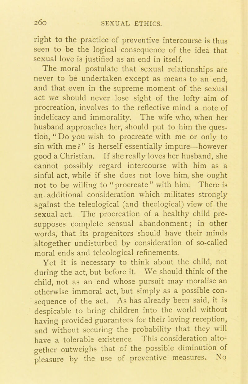 rlght to thè practice of preventive intercourse is thus seen to be thè logicai consequence of thè idea that sexual love is justified as an end in itself. The moral postulate that sexual relationships are never to be undertaken except as means to an end, and that even in thè supreme moment of thè sexual act we should never lose sight of thè lofty aim of procreation, involves to thè reflective mind a note of indelicacy and immorality. The wife vvho, when her husband approaches her, should put to him thè ques- tion, “ Do you wish to procreate with me or only to sin with me?” is herself essentially impure—however good a Christian. If she really loves her husband, she cannot possibly regard intercourse with him as a sinful act, while if she does not love him, she ought not to be willing to “procreate” with him. There is an additional consideration which militates strongly against thè teleological (and theological) view of thè sexual act. The procreation of a healthy child pre- supposes complete sensual abandonment ; in other words, that its progenitors should bave their minds altogether undisturbed by consideration of so-called moral ends and teleological refinements. Yet it is necessary to think about thè child, not during thè act, but before it. We should think of thè child, not as an end whose pursuit may moralise an otherwise immoral act, but simply as a possible con- sequence of thè act. As has already been said, it is despicable to bring children into thè world without having provided guarantees for their loving reception, and without securing thè probability that they will bave a tolerable existence. This consideration alto- gether outweighs that of thè possible diminution of pleasure by thè use of preventive measures. No