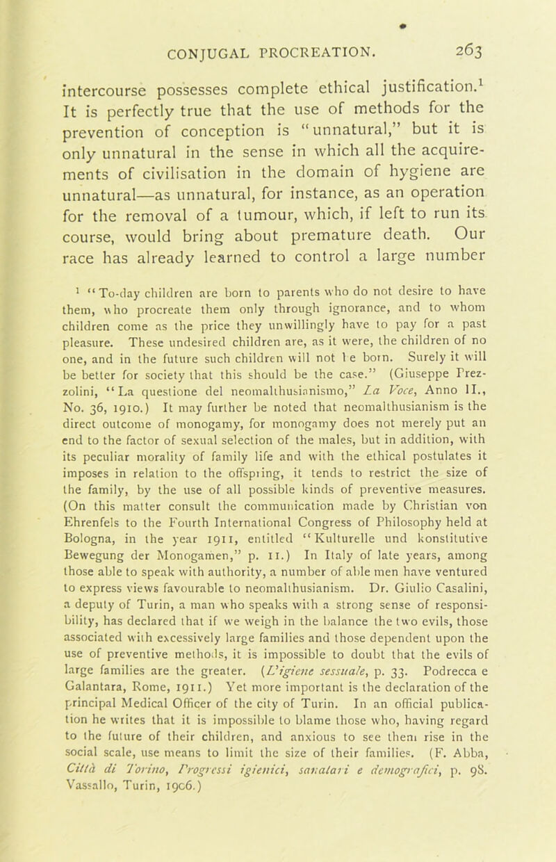 intercourse possesses complete ethical justification.^ It is perfectly true that thè use of methods for thè prevention of conception is “ unnatural,” but it is only unnatural in thè sense in which all thè acquire- ments of civilisation in thè domain of hygiene are unnatural—as unnatural, for instance, as an operation for thè removai of a tumour, which, if left to run its course, would bring about premature death. Our race has already learned to control a large number ' “ To-day cliildren are borri to parents who do not desire to bave theni, who procreate them only through ignorance, and to whom children come as thè price they unwillingly bave to pay for a past pleasiire. These undesired children are, as it vvere, thè children of no one, and in thè future such children will not 1 e born. Surely it will be better for society that this should be thè case.” (Giuseppe Prez- zolini, “La questione del neomalthusianismo,” La Voce, Anno IL, No. 36, 1910.) It may further be noted that neomalthusianism is thè direct outcome of monogamy, for monogamy does not merely put an end to thè factor of sexual selection of thè males, but in addition, with its peculiar morality of family life and with thè ethical postulates it imposes in relation to thè offspiing, it tends to restrict thè size of thè family, by thè use of all possible kinds of preventive measures. (On this matter consult thè commuiiication made by Christian van Ehrenfels to thè Fourth International Congress of Philosophy held at Bologna, in thè year 1911, entitled “ Kulturelle und konstitutive Bewegung der Monogamen,” p. 11.) In Italy of late years, among those able to speak with authority, a number of able men bave ventured to express views favourable to neomalihusianism. Dr. Giulio Casalini, a deputy of Turin, a man who speaks with a strong sense of responsi- bility, has declared that if we weigh in thè balance thè two evils, those associated wiih excessively large families and those dependent upon thè use of preventive meihods, it is impossible to doubt that thè evils of large families are thè grealer. {Uigiene sessuale, p. 33. Podrecca e Galantara, Rome, 1911.) Yet more imporlant is thè declaration of thè Principal Medicai Officer of thè city of Turin. In an officiai publica- tion he writes that it is impossible to blame those who, having regard to thè future of their children, and anxious to see them rise in thè social scale, use means to limit thè size of their familie.'. (F. Abba, Città di Torino, Progressi igienici, sanatari e demografici, p. 98. Vassallo, Turin, 1906.)