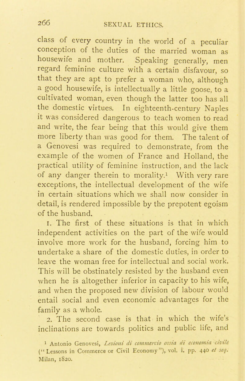 class of every country in thè worid of a peculiar conception of thè duties of thè married woman as housevvife and mother. Speaking generally, men regard feminine culture with a certain disfavour, so that they are apt to prefer a woman who, although a good housewife, is intellectually a little goose, to a cultivated woman, even though thè latter too has all thè domestic virtues. In eighteenth-century Naples it was considered dangerous to teach women to read and write, thè fear being that this would give them more liberty than was good for them. The talent of a Genovesi was required to demonstrate, from thè example of thè women of Trance and Holland, thè practical utility of feminine instruction, and thè lack of any danger therein to morality.^ With very rare exceptions, thè intellectual development of thè wife in certain situations which we shall now consider in detail, is rendered impossible by thè prepotent egoism of thè husband. 1. The first of these situations is that in which independent activities on thè part of thè wife would involve more work for thè husband, forcing him to undertake a share of thè domestic duties, in order to leave thè woman free for intellectual and social work. This will be obstinately resisted by thè husband even when he is altogether inferior in capacity to his wife, and when thè proposed new division of labour would entail social and even economie advantages for thè family as a whole. 2. The second case is that in which thè wife’s inclinations are towards politics and public life, and ^ Antonio Genovesi, Lezioni di commercio ossia di economia civile (“Lessons in Commerce or Civil Economy”), voi. i. pp. ^40 et seq. Milan, 1820.