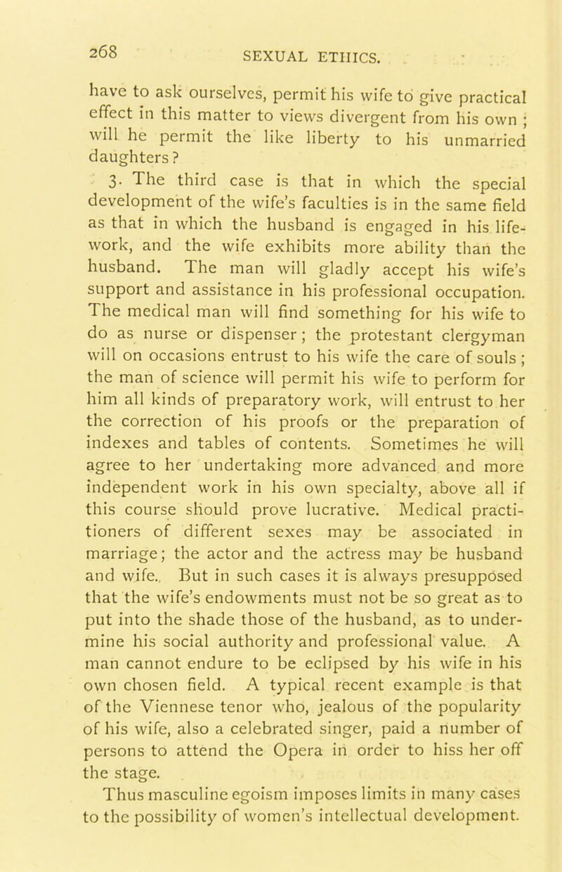 bave to ask ourselvcs, permit bis wife tò give practical effect in tbis matter to views divergent from bis ovvn j will be permit tbe like liberty to bis unmarried daugbters ? 3. Tbe tbird case is tbat in wbicb tbe special development of tbe wife’s faculties is in tbe same field as tbat in wbicb thè husband is engaged in bis life- work, and thè wife exhibits more ability than thè husband. The man will gladly accept bis wife’s support and assistance in bis professional occupation. The medicai man will find something for bis wife to do as nurse or dispenser ; thè protestant clergyman will on occasions entrust to bis wife thè care of souls ; thè man of science will permit bis wife to perform for him all kinds of preparatory work, will entrust to ber thè correction of bis proofs or thè preparation of indexes and tables of contents. Sometimes he will agree to ber undertaking more advanced and more independent work in bis own specialty, above all if tbis course sliould prove lucrative. Medicai practi- tioners of different sexes may be associated in marriage; thè actor and thè actress may be husband and wife., But in such cases it is always presuppósed tbat thè wife’s endowments must not be so great as to put into thè shade those of thè husband, as to under- mine bis social authority and professional value. A man cannot endure to be eclipsed by bis wife in bis own chosen field. A typical recent example is tbat of thè Viennese tenor who, jealous of thè popularity of bis wife, also a celebrated singer, paid a number of persons to attend thè Opera in order to hiss ber off thè stage. Thus masculine egoism imposes limits in many cases to thè possibility of women’s intellectual development.