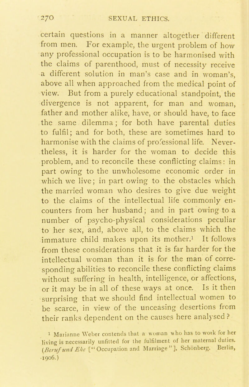 certain questions in a manner altogcther differcnt from men. For examplc, thè urgent problem of how any professional occupation is to be harmonised with thè claims of parenthood, must of necessity receive a dififcrent solution in man’s case and in woman’s, above all when approached from thè medicai point of view. But from a purely educational standpoint, thè divergence is not apparent, for man and woman, father and mother alike, bave, or should bave, to face thè same dilemma ; for both bave parental duties to fulfìl ; and for botb, tbese are sometimes hard to barmonise witb tbe claims of professional life. Never- tbeless, it is barder for tbe woman to decide this problem, and to reconcile tbese conflicting claims: in part owing to tbe unwbolesome economie order in wbicb we live; in part owing to tbe obstacles wbicb tbe married woman wbo desires to give due weigbt to tbe claims of tbe intellectual life commonly en- counters from ber busband ; and in part owing to a number of psycho-physical considcrations peculiar to ber sex, and, above all, to tbe claims wbicb tbe immature cbild makes upon its motberd It follows from tbese considerations tbat it is far barder for thè intellectual woman than it is for thè man of corre- sponding abilities to reconcile tbese conflicting claims witbout suffering in bealth, intelligence, or afìections, or it may be in all of tbese ways at once. Is it tben SLirprising that we should find intellectual women to be scarce, in view of thè unceasing desertions from their ranks dependent on thè causes bere analysed ? 1 Matianne Weber conlencls ihal a woman who has to woik for ber living is necessarily unfilted for ihe fulfilment of ber materna! duties. {Bemftmd Ehe [“ Occupation and Marriage”]. Schònberg. Berlin, ■1906.)