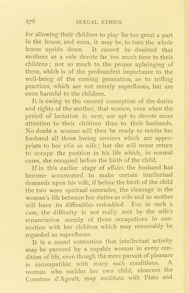 for allowing their children to play far too great a part in thè house, and even, it may be, to turn thè whole house upside down. It cannot be doubted that mothers as a mie devote far too much time to their children ; not so much to thè proper upbringing of these, which is of thè profoundest importance to thè well-being of thè coming generation, as to trifling practices, which are not merely superfluous, but are even harmful to thè children. It is owing to thè current conception of thè duties and rights of thè mother, that women, even when thè period of lactation is over, are apt to devote more attention to their children than to their husbands. No doubt a woman will then be ready to render her husband all those loving Services which are appro- priate to her róle as wife ; but she will never return to occupy thè position in his life which, in normal cases, she occupied before thè birth of thè child. If in this earlier stage of affairs thè husband has become accustomed to make certain intellectual demands upon his wife, if before thè birth of thè child thè two were spiritual comrades, thè cleavage in thè woman’s life between her duties as wife and as mother will have its difificultles redoubled. For, in such a case, thè difficulty is not ready met by thè wife’s renunciation merely of those occupations in con- nection with her children which may reasonably be regarded as superfluous. It is a sound contention that intellectual activity may be pursued by a capable woman in every con- dition of life, even though thè mere pursuit of pleasure is incompatible with many such conditions. A woman who sucklcs her own child, observes thè Countess d’Agoult, may meditate with Flato and