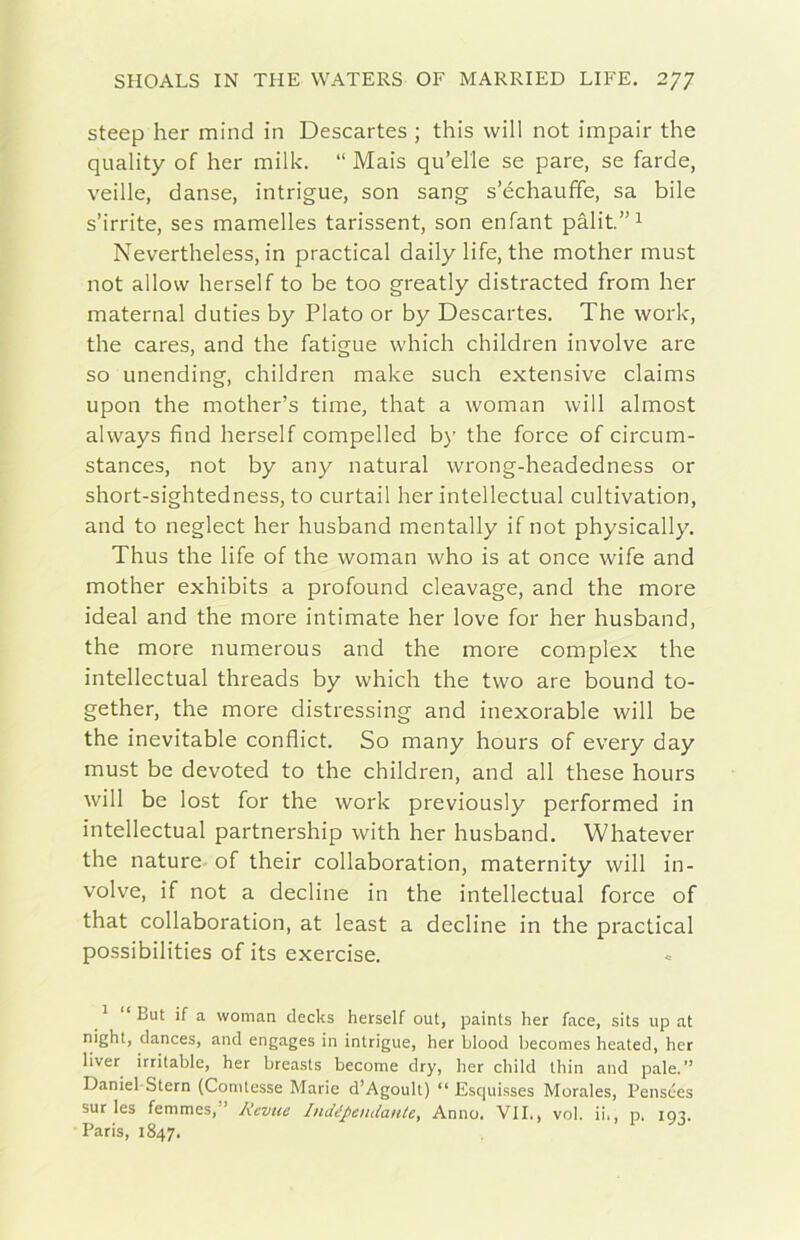 steep her mind in Descartes ; this will not impair thè quality of her milk. “ Mais qu’elle se pare, se Tarde, veille, danse, intrigue, son sang s’échauffe, sa bile s’irrite, ses mamelles tarissent, son enfant pàlit.’’^ Nevertheless, in practical daily life, thè mother must not allow herself to be too greatly distracted from her maternal duties by Plato or by Descartes. The work, thè cares, and thè fatigue which children involve are so unending, children make such extensive claims upon thè mother’s time, that a woman will almost always find herself compelled by thè force of circum- stances, not by any naturai wrong-headedness or short-sightedness, to curtail her intellectual cultivation, and to neglect her husband mentally if not physically. Thus thè life of thè woman who is at once wife and mother exhibits a profound cleavage, and thè more ideal and thè more intimate her love for her husband, thè more numerous and thè more complex thè intellectual threads by which thè two are bound to- gether, thè more distressing and inexorable will be thè inevitable conflict. So many hours of every day must be devoted to thè children, and all these hours will be lost for thè work previously performed in intellectual partnership with her husband. Whatever thè nature of their collaboration, maternity will in- volve, if not a decline in thè intellectual force of that collaboration, at least a decline in thè practical possibilities of its exercise. ^ “ But if a woman decks herself out, paints her face, sits up at night, dances, and engages in intrigue, her blood becomes heated, her liver irritable, her breasts become dry, her child thin and pale.” Daniel Stern (Comtesse Marie d’Agoult) “ Esqui.sses Morales, Pensces sur les femmes,” Revue IndépendanU, Anno. VII., voi. ii., p. 193. Paris, 1847.