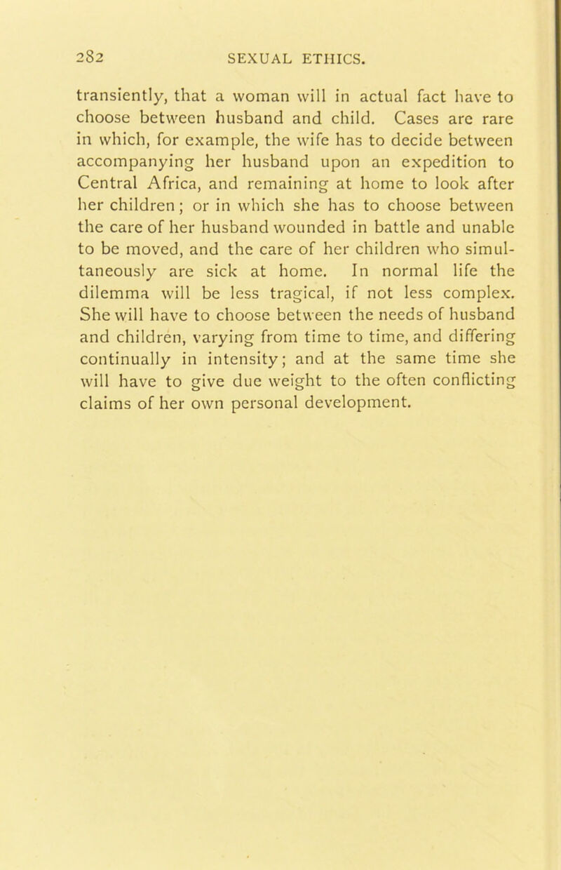 transiently, that a woman will in actual fact bave to choose between husband and child. Cases are rare in vvhich, for example, thè wife has to decide between accompanying ber husband upon an expedition to Central Africa, and remaining at bome to look after ber children ; or in wbich she has to choose between thè care of ber husband wounded in battle and unable to be moved, and thè care of her children who simul- taneously are sick at home. In normal life thè dilemma will be less tragica!, if not less complex. She will bave to choose between thè needs of husband and children, varying from time to time, and dififering continually in intensity; and at thè same time she will bave to give due weight to thè often conflicting claims of her own personal development.