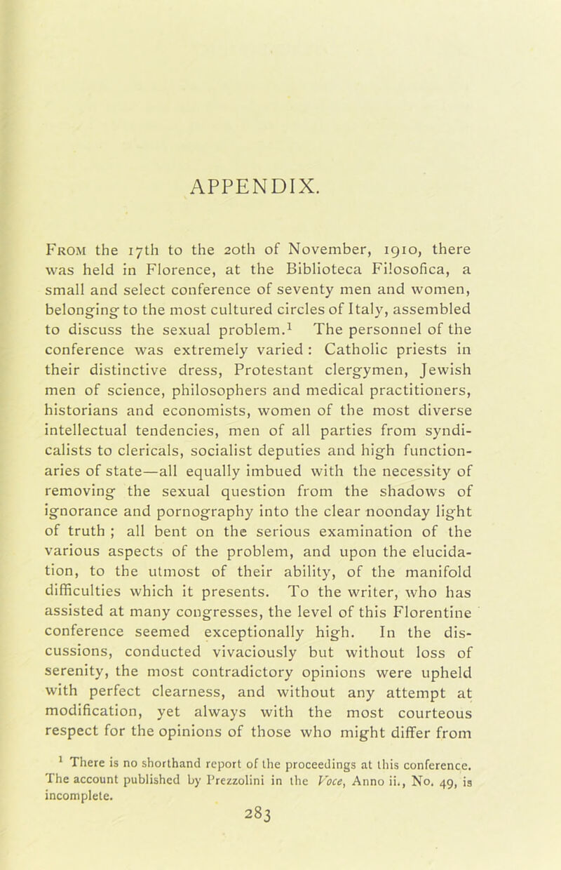 APPENDIX. From thè lyth to thè 2oth of November, 1910, there was held in Florence, at thè Biblioteca Filosofica, a small and select conference of seventy men and women, belonging to thè most cultured circles of Italy, assembled to discuss thè sexual problem.^ The personnel of thè conference was extremely varied : Catholic priests in their distinctive dress, Protestant clergymen, Jewish men of Science, philosophers and medicai practitioners, historians and economists, women of thè most diverse intellectual tendencies, men of all parties from syndi- calists to clericals, socialist deputies and high function- aries of state—alt equally imbued with thè necessity of removing thè sexual question from thè shadows of ignorance and pornography into thè clear noonday tight of truth ; all bent on thè serious examination of thè various aspects of thè problem, and upon thè elucida- tion, to thè utmost of their ability, of thè manifold difficulties which it presents. To thè writer, who has assisted at many congresses, thè level of this Fiorentine conference seemed exceptionally high. In thè dis- cussions, conducted vivaciously but without loss of serenity, thè most contradictory opinions were upheld with perfect clearness, and without any attempt at modification, yet always with thè most courteous respect for thè opinions of those who might differ from * There is no shorthand rcport of Ihe proceedings at this conference. The account published by Prezzolini in thè Voce, Anno ii., No. 49, ig incomplete.