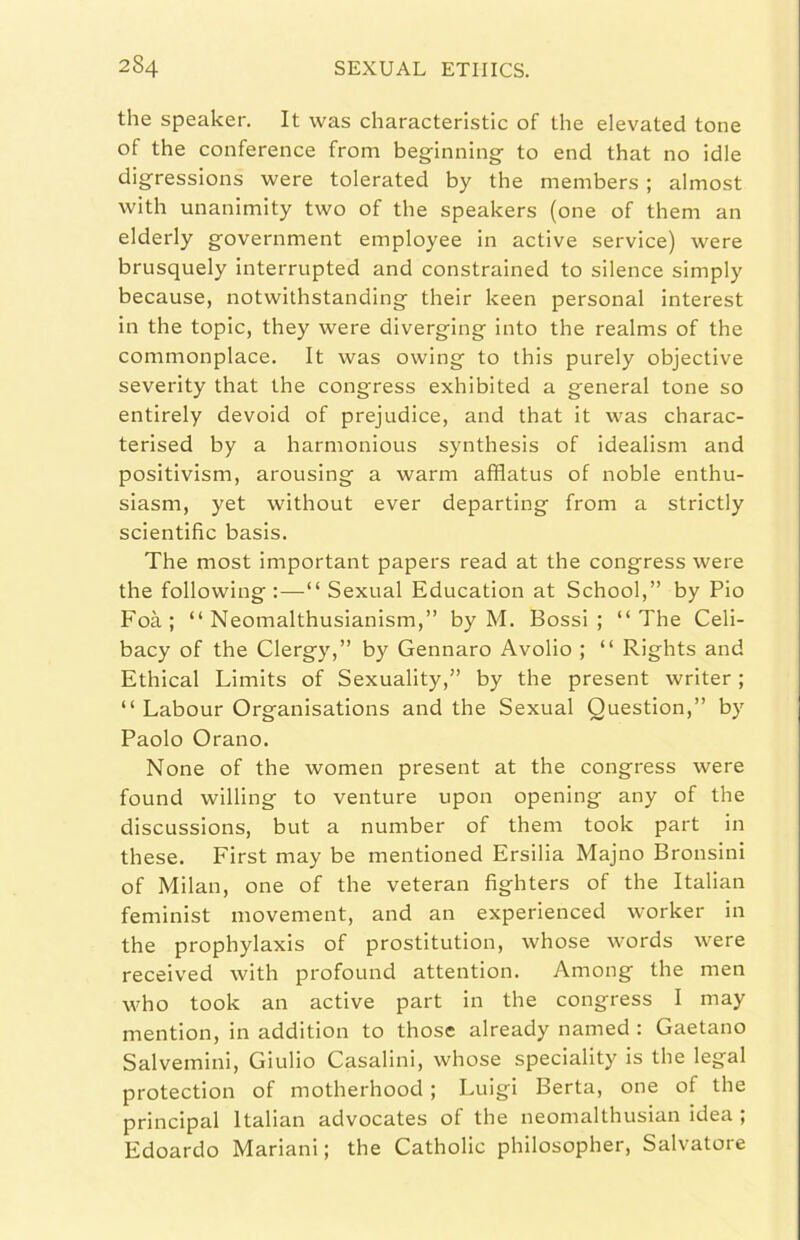 thè speaker. It was characteristic of thè elevateci tene of thè conference from beginning to end that no idle digressions were tolerated by thè members ; almost with unanimity two of thè speakers (one of them an elderly government employee in active service) were brusquely interrupted and constrained to silence simply because, notwithstanding their keen personal interest in thè topic, they were diverging into thè realms of thè commonplace. It was owing to this purely objective severity that thè congress exhibited a generai tone so entirely devoid of prejudice, and that it was charac- terised by a harmonious synthesis of idealism and positivism, arousing a warm afflatus of noble enthu- siasm, yet without ever departing from a strictly scientific basis. The most important papers read at thè congress were thè following :—“ Sexual Education at School,” by Pio Foà; “ Neomalthusianism,” by M. Bossi; “The Celi- bacy of thè Clergy,” by Gennaro Avolio ; “ Rights and Ethical Limits of Sexuality,” by thè present writer ; “ Labour Organisations and thè Sexual Question,” b}' Paolo Orano. None of thè women present at thè congress were found willing to venture upon opening any of thè discussions, but a number of them took part in these. First may be mentioned Ersilia Majno Bronsini of Milan, one of thè veteran fighters of thè Italian feminist movement, and an experienced worker in thè prophylaxis of prostitution, whose words were received with profound attention. Among thè men who took an active part in thè congress I may mention, in addition to those already named : Gaetano Salvemini, Giulio Casalini, whose speciality is thè legai protection of motherhood ; Luigi Berta, one of thè Principal Italian advocates of thè neomalthusian idea ; Edoardo Mariani; thè Catholic philosopher. Salvatore