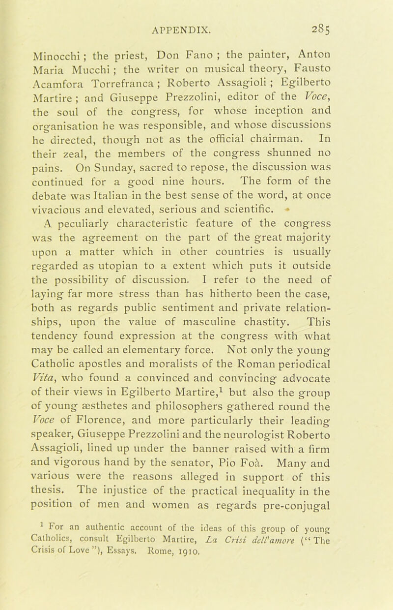 Minocchi ; thè priest, Don Fano ; thè painter, Anton Maria Mucchi ; thè writer on musical theory, Fausto Acamfora Torrefranca ; Roberto Assagioli ; Egilberto Martire ; and Giuseppe Prezzolini, editor of thè Voce, thè soul of thè congress, for whose inception and organisation he was responsible, and whose discussions he directed, though not as thè officiai chairman. In their zeal, thè members of thè congress shunned no pains. On Sunday, sacred to repose, thè discussion was continued for a good nine hours. The forni of thè debate was Italian in thè best sense of thè word, at once vivacious and elevated, serious and scientific. • A peculiarly characteristic feature of thè congress was thè agreement on thè part of thè great majority upon a matter which in other countries is usually regarded as utopian to a extent which puts it outside thè possibility of discussion. I refer to thè need of laying far more stress than has hitherto been thè case, both as regards public sentiment and private relation- ships, upon thè vaine of masculine chastity. This tendency found expression at thè congress with what may be called an elementary force. Not only thè young Catholic apostles and moralista of thè Roman periodical Vtia, who found a convinced and convincing advocate of their views in Egilberto Martire,^ but also thè group of young sesthetes and philosophers gathered round thè Voce of Florence, and more particularly their leading speaker, Giuseppe Prezzolini and thè neurologist Roberto Assagioli, lined up under thè banner raised with a firm and vigorous hand by thè senator. Pio Foà. Many and various were thè reasons alleged in support of this thesis. The injustice of thè practical inequality in thè position of men and women as regards pre-conjugal ^ For an aulhentic account of ihe ideas of tliis group of young Calholics, consult Egilberto Martire, La Crisi dell'amore (“ The Crisis of Love ”), Essays. Rome, 1910.