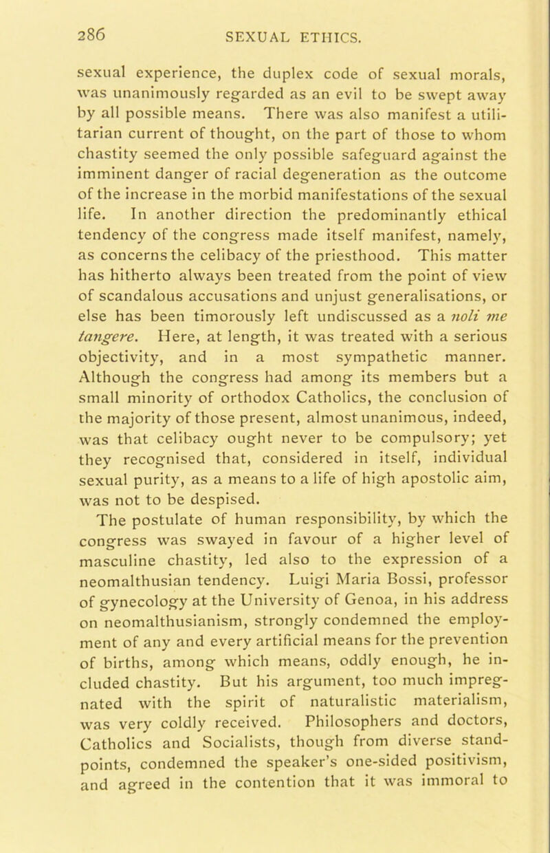 sexual experience, thè duplex code of sexual morals, was unanimously regarded as an evil to be swept away by all possible means. There was also manifest a utili- tarlan current of thought, on thè part of those to whom chastity seemed thè only possible safeguard against thè imminent danger of caciai degeneration as thè outcome of thè increase in thè morbid manifestations of thè sexual life. In another direction thè predominantly ethical tendency of thè congress made itself manifest, namely, as concernsthe celibacy of thè priesthood. This matter has hitherto always been treated from thè point of view of scandaloLis accusations and unjust generalisations, or else has been timorously left undiscussed as a noli me tangere. Here, at length, it was treated with a serious objectivity, and in a most sympathetic manner. Although thè congress had among its members but a small minority of orthodox Catholics, thè conclusion of thè majority of those present, almost unanimous, indeed, was that celibacy ought never to be compulsory; yet they recognised that, considered in itself, individuai sexual purity, as a means to a life of high apostolic aim, was not to be despised. The postulate of human responsibility, by which thè congress was swayed in favorir of a higher level of masculine chastity, led also to thè expression of a neomalthusian tendency. Luigi Maria Bossi, professor of gynecology at thè University of Genoa, in his address on neomalthusianism, strongly condemned thè employ- ment of any and every artificial means for thè prevention of births, among which means, oddly enough, he in- cluded chastity. But his argument, too much impreg- nated with thè spirit of naturalistic materialism, was very coldly received. Philosophers and doctors, Catholics and Socialists, though from diverse stand- points, condemned thè speaker’s one-sided positivism, and agreed in thè contention that it was immoral to