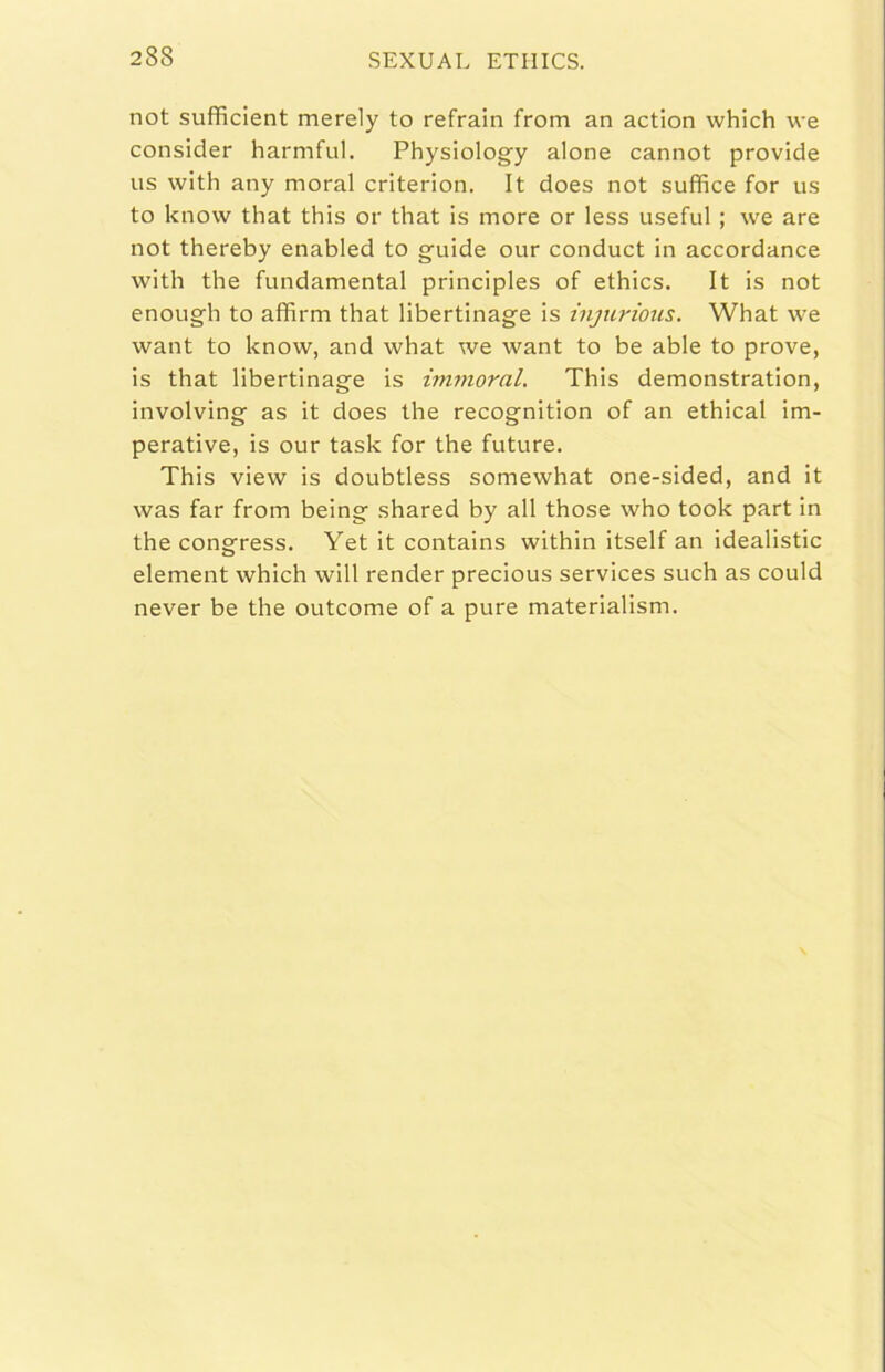 not sufficient merely to refrain from an action which we consider harmful, Physiology alone cannot provide US with any moral criterion. It does not suffice for us to knovv that this or that is more or less useful ; we are not thereby enabled to guide our conduct in accordance with thè fundamental principles of ethics. It is not enough to affimi that libertinage is injiirious. What we want to know, and what we want to be able to prove, is that libertinage is imnioral. This demonstration, involving as it does thè recognition of an ethical im- perative, is our task for thè future. This view is doubtless somewhat one-sided, and it was far from being shared by all those who took part in thè congress. Yet it contains within itself an idealistic element which will render precious Services such as could never be thè outcome of a pure materialism.