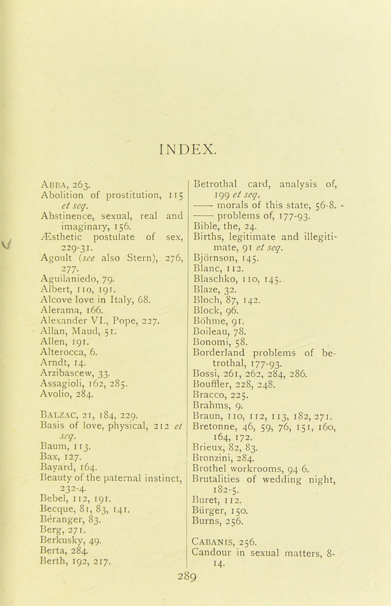 INDEX. Abba, 263. Abolition of prostitution, 115 et scq. Abstinence, sexual, real and imaginary, 156. yEsthetic postulate of sex, 229-31. AgoLilt {see also Stern), 276, 277. .Aguilaniedo, 79. Albert, no, 191. Alcove love in Italy, 68. Alerama, 166. Alexander VI., Pope, 227. Allan, Maud, 51. Alien, 191. Alterocca, 6. Arndt, 14. Arzibascevv, 33. Assagioli, 162, 285. Avolio, 284. Balzac, 21, 184, 229. Basis of love, physical, 212 scq. Baum, I [3. Bax, 127. Bayard, 164. Beauty of thè paternal instinct, 232-4. Bebel, 112, 191. Becque, 81, 83, 141. Béranger, 83. Berg, 27 r. Berkusky, 49. Berta, 284. Berth, 192, 217. Betrothal card, analysis of, 199 et seq. morals of this state, 56-8. - problems of, 177-93. Bible, thè, 24. Births, legitimate and illegiti- mate, 91 seq. Bjdrnson, 145. Blanc, 112. Blaschko, no, 145. Blaze, 32. Bloch, 87, 142. Block, 96. Bohme, 91. Boileau, 78. Bonomi, 58. Borderland problems of be- trothal, 177-93. Bossi, 261, 262, 284, 286. Boufifler, 228, 248. Bracco, 225. Brahms, 9. Braun, no, 112, 113, 182,271. Bretonne, 46, 59, 76, 151, 160, 164, 172. Brieu.x, 82, 83. Bronzini, 2S4. Brothel vvorkrooms, 94 6. Brutalities of wedding night, 182-5. Buret, 112. Biirger, 150. Burns, 256. Cabanis, 256. Candour in sexual matters, 8- 14.