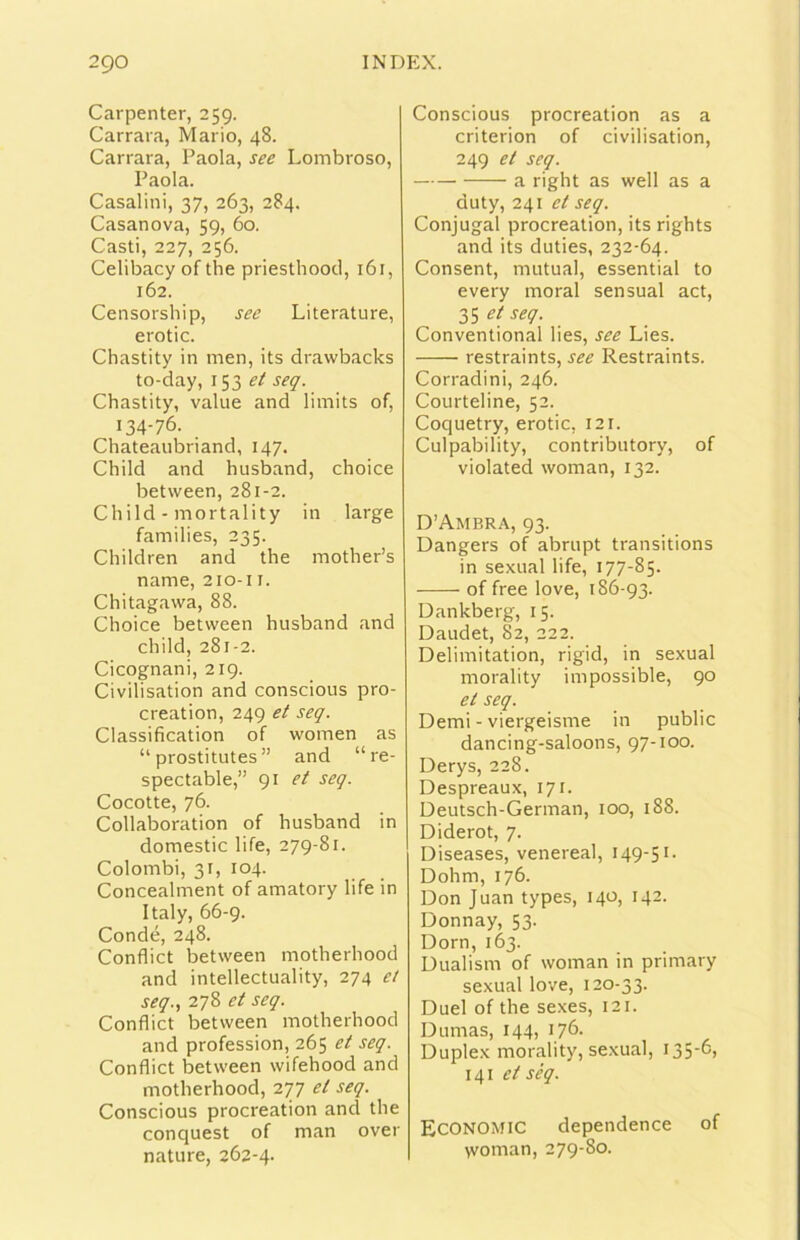 Carpenter, 259. Carrara, Mario, 48. Carrara, Paola, see Lombroso, Paola. Casalini, 37, 263, 284. Casanova, 59, 60. Casti, 227, 256. Celibacy of thè priesthootl, 161, 162. Censorship, see Literature, erotic. Chastity in men, its drawbacks to-day, 153 ei seq. Chastity, vaine and limits of, 134-76. Chateaubriand, 147. Child and husband, choice between, 281-2. Child - mortality in large families, 235. Children and thè mother’s name, 210-11. Chitagawa, 88. Choice between husband and child, 281-2. Cicognani, 219. Civilisation and conscious pro- creation, 249 et seq. Classification of women as “ prostitutes ” and “re- spectable,” 91 et seq. Cocotte, 76. Collaboration of husband in domestic life, 279-81. Colombi, 31, 104. Concealment of amatory life in Italy, 66-9. Condé, 248. Conflict between motherhood and intellectuality, 274 et seq., 278 seq. Conflict between motherhood and profession, 265 et seq. Conflict between wifehood and motherhood, 277 et seq. Conscious procreation and thè conquest of man over nature, 262-4. Conscious procreation as a criterion of civilisation, 249 et seq. a right as well as a duty, 241 et seq. Conjugal procreation, its rights and its duties, 232-64. Consent, mutuai, essential to every inorai sensual act, 35 W- Conventional lies, see Lies. restraints, see Restraints. Corradini, 246. Courteline, 52. Coquetry, erotic, 121. Culpability, contributory, of violated woman, 132. D’Ambra, 93. Dangers of abrupt transitions in sexLial life, 177-85. of free love, 186-93. Dankberg, 15. Daudet, 82, 222. Delimitation, rigid, in sexual morality impossible, 90 et seq. Demi - viergeisme in public dancing-saloons, 97-100. Derys, 228. Despreaux, 171. Deutsch-German, 100, 188. Diderot, 7. Diseases, venereal, 149-51. Dohm, 176. Don Juan types, 140, 142. Donnay, 53. Dorn, 163. Dualism of woman in primary sexual love, 120-33. Duel of thè sexes, 121. Dumas, 144, 176- Duplex morality, sexual, I356) 141 séq. Economic dependence of >voman, 279-80.