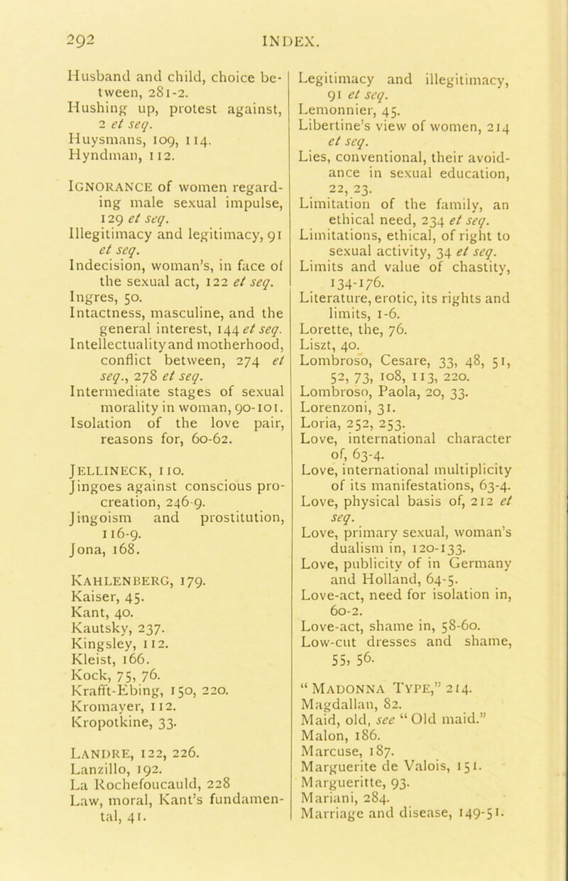 Husbancl and child, choice be- tween, 281-2. Hushing up, protest against, 2 et seq. Huysmans, 109, 114. Hyndman, 112. IgnoRANCE of vvomen regard- ing male se.xual impulse, 129 et seq. Illegitimacy and legitimacy, 91 et seq. Indecision, woman’s, in face of thè sexual act, 122 et seq. Ingres, 50. Intactness, masculine, and thè generai interest, 144^/51?^. Intellectiialityand motherhood, conflict between, 274 et seq., 278 et seq. Intermediate stages of sexual morality in woman, 90-101. Isolation of thè love pair, reasons for, 60-62. JELLINECK, no. Jingoes against conscious pro- creation, 246-9. Jingoism and prostitution, 116-9. Jona, 168. Kahlenberg, 179. Kaiser, 45. Kant, 40. Kautsky, 237. Kingsley, 112. Kleist, 166. Kock, 75. 76- Krafft-Ebing, 150, 220. Kromayer, 112. Kropotkine, 33. Landre, 122, 226. Lanzillo, 192. La Rochefoucauld, 228 Law, moral, Kant’s fundamen- tal, 41. Legitimacy and illegitimacy, 91 et seq. Lemonnier, 45. Libertine’s view of women, 214 et seq. Lies, conventional, their avoid- ance in sexual education, ,22,23. Limitation of thè family, an ethical need, 234 et seq. Limitations, ethical, of right to sexual activity, 34 et seq. Limits and vaine of chastity, 134-176. Literature, erotic, its rights and limits, 1-6. Lorette, thè, 76. Liszt, 40. Lombroso, Cesare, 33, 48, 51, 52, 73, 108, Il3, 220. Lombroso, Paola, 20, 33. Lorenzoni, 31. Loria, 252, 253. Love, international character of, 63-4. Love, international multiplicity of its manifestations, 63-4. Love, physical basis of, 212 et seq. Love, primary sexual, woman’s dualism in, 120-133. Love, publicity of in Germany and Holland, 64-5. Love-act, need for isolation in, 60-2. Love-act, shame in, 58-60. Low-cut dresses and shame, 55. 56. “Madonna Type,”2I4. Magdallan, 82. Maid, old, see “Old maid.” Malon, 186. Marcuse, 187. Marguerite de Valois, 151- Margueritte, 93. Mariani, 284. Marriage and disease, I49'5'-