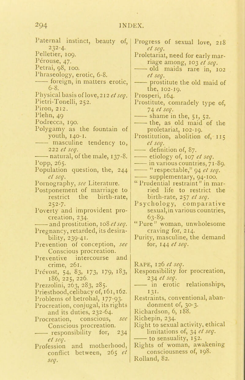 raleinal instinct, beauty of, 232-4. Pelletier, 109. Pérouse, 47. Petrai, 98, 100. Phraseology, erotic, 6-8. foieign, in malters erotic, 6-8. Pliysical basis oflove, 212 Pietri-Tonelli, 252. Piron, 212. Plehn, 49 Podrecca, 190. Polygamy as thè fountain of youth, 140-1. masculine tendency to, in. et seq. naturai, of thè male, 137-8. Popp, 265. Population question, thè, 244 et seq. Pornography, see Literature. Postponement of marriage to restrict thè birth-rate, 252-7. Poverty and improvident pro- creation, 234. and prostitution, 108 et seq. i’regnancy, retarded, its desira- bilily, 239-41. Prevention of conception, see Conscious procreation. Preventive intercourse and crime, 261. Prévost, 54, 83, 173, 179, 183, 186, 225, 226. Prezzolini, 263, 283, 285. Priesthood,celibacy of, 161,162. Problems of betrohal, 177-93- Procreation, conjugal, its rights and its duties, 232-64. Procreation, conscious, see Conscious procreation. responsibility for, 234 et seq. Profession and motherhood, conflict between, 265 et seq. Progress of sexual love, 218 et seq. Proletariat, need for early mar- riage among, 103 et seq. old maids rare in, 102 et seq. prostitute thè old maid of thè, 102-19. Prosperi, 164. Prostitute, comradely type of, 74 et seq. shame in thè, 51, 52. thè, as old maid of thè proletariat, 102-19. Prostitution, abolition of, 115 et seq. definition of, 87. etiology of, 107 et seq. in various countries, 71-89. “ respectable,” 94 et seq. supplementary, 94-100. “Prudential restraint” in mar- ried life to restrict thè birth-rate, 257 et seq. Psychology, comparative sexual, in various countries, 63-89. “Pure” woman, unwholesome craving for, 214. Purity, masculine, thè demand for, 144 et seq. Rape, 126 et seq. Responsibility for procreation, 234 et seq. in erotic relationships, 131- Restraints, conventional, aban- donment of, 30-3. Richardson, 6, 188. Richepin, 234. Right to sexual activity, ethical limitations of, 34 et seq. to sensuality, 152. Rights of woman, awakening consciousness of, 198. Rolland, 82.