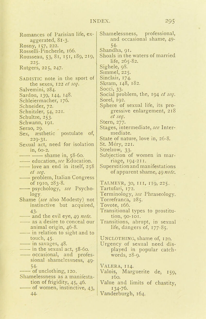 Romances of Parisian life, ex- aggerated, 81-3. Rosny, 157, 222. Rosselli-Pincherle, 166. Rousseau, 53, 8r, 151, 189, 219, 225. Rutgers, 225, 247. Sadistic note in thè sport of thè sexes, 122 et seq. Salvemini, 284. Sardou, 139, 144, 148. Schleiermacher, 176. Schneider, 72. Schnitzler, 54, 221. Schultze, 253. Schwann, 191. Serao, 29. Sex, aesthetic postulate of, 229-31. Sexual act, need for isolation in, 60-2. shame in, 58-60. education, Education. love an end in itself, 258 et seq. problem, Italian Congress of 1910, 283-8. psychology, see Psycho- logy, Shame {see also Modesty) not instinctive but acquired, 4.3- and thè evil eye, 49 note. as a desire to conceal our animai origin, 46-8. in relation to sight and to touch, 45. in savages, 48. in thè sexual act, 58-60. occasionai, and profes- sional shamclcssness, 49- 54- of unclothing, 120. Shamelessness as a manifesta- tion of frigidity, 45, 46. of women, instinctive, 43, 44. Shamelessness, professional, and occasionai shame, 49- 54- Shandha, 91. Shoals in thè waters of married life, 265-82. Sighele, 98. Simmel, 225. Sinclair, 174. Skram, 148, 182. Socci, 33. Social problem, thè, 194 et seq. Sorel, 192. Sphere of sexual life, its pro- gressive enlargement, 218 et seq. Stern, 277. Stages, intermediate, see Inter- mediate. State of nature, love in, 26-8. St. Méry, 221. Strelzow, 33. Subjection of women in mar- riage, 194-211. Superstitionand manifestations of apparent shame, 49 note. Tai.meyr, 30, III, 119, 225. , Tartufari, 172. Terminology, see Phraseology. Torrefranca, 285. Tovote, 166. Transitional types to prostitu- tion, 90-101. Transitions, abrupt, in sexual life, dàngers of, 177-85. Unclothing, shame of, 120. Urgency of sexual need dis- played in popular catch- words, 28-9. Valera, 114. Valois, Marguerite de, 159, 160. Vaine and limits of chastity, 134-76. Vanderburgh, 164.