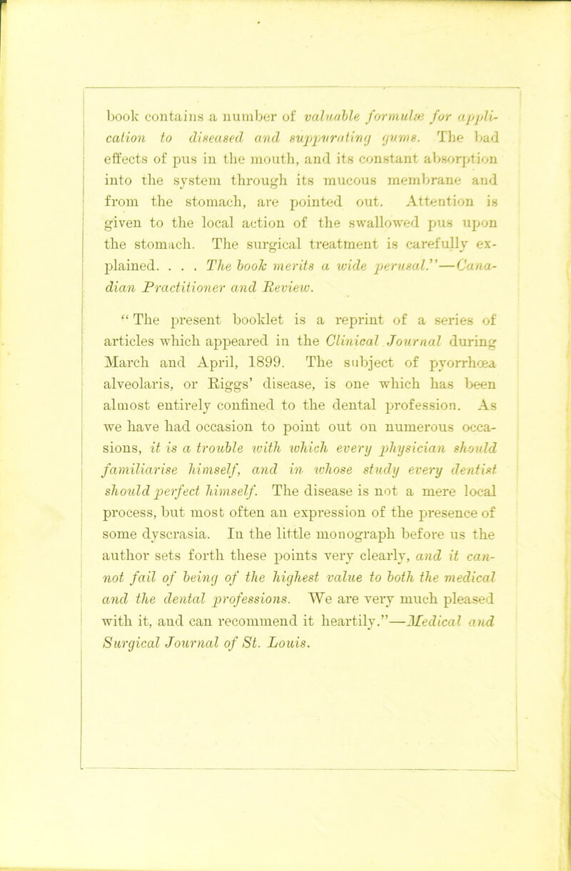 book contains a number of valuable formulae for appli- cation to diseased and suppurating gums. The bad effects of pus in the mouth, and its constant absorption into the system through its mucous membrane and from the stomach, are pointed out. Attention is given to the local action of the swallowed pus upon the stomach. The surgical treatment is carefully ex- plained. . . . The book merits a vjide perusal.”—Cana- dian Practitioner and Review. “ The present booklet is a reprint of a series of articles which appeared in the Clinical Journal during March and April, 1899. The subject of pyorrhoea alveolaris, or Riggs’ disease, is one which has been almost entirely confined to the dental profession. As we have had occasion to point out on numerous occa- sions, it is a trouble 'with which every physician should familiarise himself, and in whose study every dentist should perfect himself . The disease is not a mere local process, but most often an expression of the presence of some dyscrasia. In the little monograph before us the author sets forth these points very clearly, and it can- not fail of being of the highest value to both the medical ancl the dental professions. We are very much pleased with it, and can recommend it heartily.”—Medical and Surgical Journal of St. Louis.
