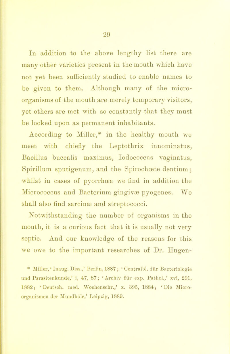 In addition to the above lengthy list there are many other varieties present in the mouth which have not yet been sufficiently studied to enable names to be given to them. Although many of the micro- organisms of the mouth are merely temporary visitors, yet others are met with so constantly that they must be looked upon as permanent inhabitants. According to Miller,* in the healthy mouth we meet with chiefly the Leptothrix innominatus. Bacillus buccalis maximus, Iodococcus vaginatus, Spirillum sputigenum, and the Spirochoete dentium; whilst in cases of pyorrhoea we find in addition the Micrococcus and Bacterium gingivae pyogenes. We shall also find sarcinse and streptococci. Notwithstanding the number of organisms in the mouth, it is a curious fact that it is usually not very septic. And our knowledge of the reasons for this we owe to the important researches of Dr. Hugen- * Miller, ‘ Inaug. Diss.,’ Berlin, 1887; ‘ Centralbl. fur Bacteriologie und Parasitenkunde,’ i, 47, 87; ‘ Arcliiv fur exp. Pathol.,’ xvi, 291, 1882; ‘ Deufcsch. ined. Wochensclir.,’ x. 395, 1884; ‘Die Micro- organismen der Mundliole,’ Leipzig, 1889.