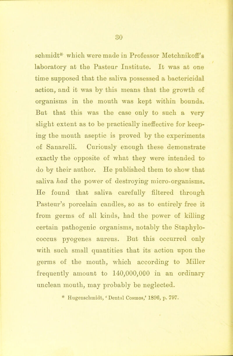 schmidt* which were made in Professor Metchnikoff’s laboratory at the Pasteur Institute. It was at one time supposed that the saliva possessed a bactericidal action, and it was by this means that the growth of organisms in the mouth was kept within bounds. But that this was the case only to such a very slight extent as to be practically ineffective for keep- ing the mouth aseptic is proved by the experiments of Sanarelli. Curiously enough these demonstrate exactly the opposite of what they were intended to do by their author. He published them to show that saliva had the power of destroying micro-organisms. He found that saliva carefully filtered through Pasteur’s porcelain candles, so as to entirely free it from germs of all kinds, had the power of killing certain pathogenic organisms, notably the Staphylo- coccus pyogenes aureus. But this occurred only with such small quantities that its action upon the germs of the mouth, which according to Miller frequently amount to 140,000,000 in an ordinary unclean mouth, may probably be neglected. # Hugenselimidt,c Dental Cosmos/ 1896, p. 797.