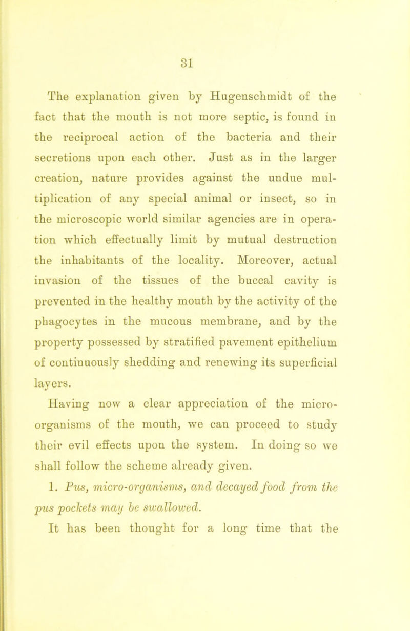 The explanation given by Hugenschmidt of the fact that the mouth is not more septic, is found in the reciprocal action of the bacteria and their secretions upon each other. Just as in the larger creation, nature provides against the undue mul- tiplication of any special animal or insect, so in the microscopic world similar agencies are in opera- tion which effectually limit by mutual destruction the inhabitants of the locality. Moreover, actual invasion of the tissues of the buccal cavity is prevented in the healthy mouth by the activity of the phagocytes in the mucous membrane, and by the property possessed by stratified pavement epithelium of continuously shedding and renewing its superficial lavers. •t Having now a clear appreciation of the mici’O- organisms of the mouth, we can proceed to study their evil effects upon the system. In doing so we shall follow the scheme already given. 1. Pus, micro-organisms, and decayed food from the pus pockets may he swallowed. It has been thought for a long time that the