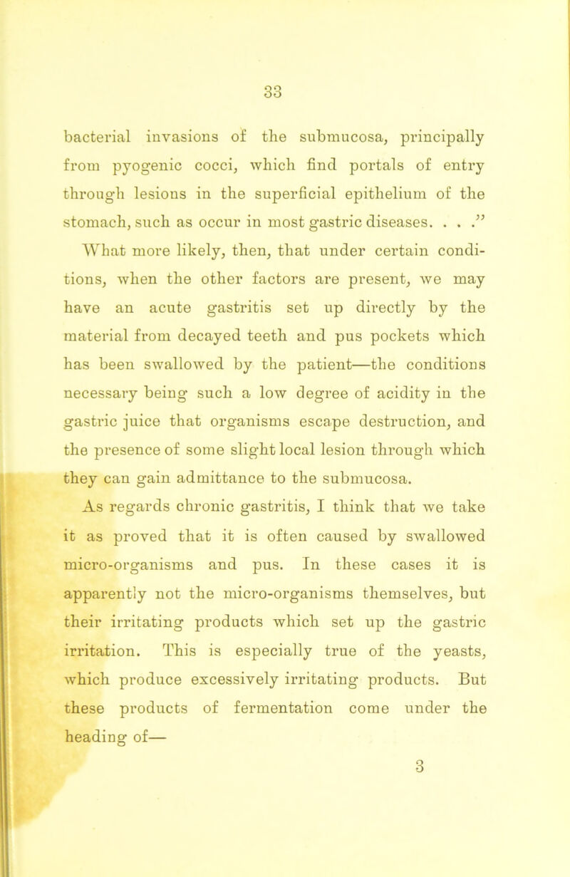bacterial invasions of the submucosa, principally from pyogenic cocci, which find portals of entry through lesions in the superficial epithelium of the stomach, such as occur in most gastric diseases. . . What more likely, then, that under certain condi- tions, when the other factors are present, we may have an acute gastritis set up directly by the material from decayed teeth and pus pockets which has been swallowed by the patient—the conditions necessary being such a low degree of acidity in the gastric juice that organisms escape destruction, and the presence of some slight local lesion through which they can gain admittance to the submucosa. As regards chronic gastritis, I think that we take it as proved that it is often caused by swallowed micro-organisms and pus. In these cases it is apparently not the micro-organisms themselves, but their irritating products which set up the gastric irritation. This is especially true of the yeasts, which produce excessively irritating products. But these products of fermentation come under the heading of— 3