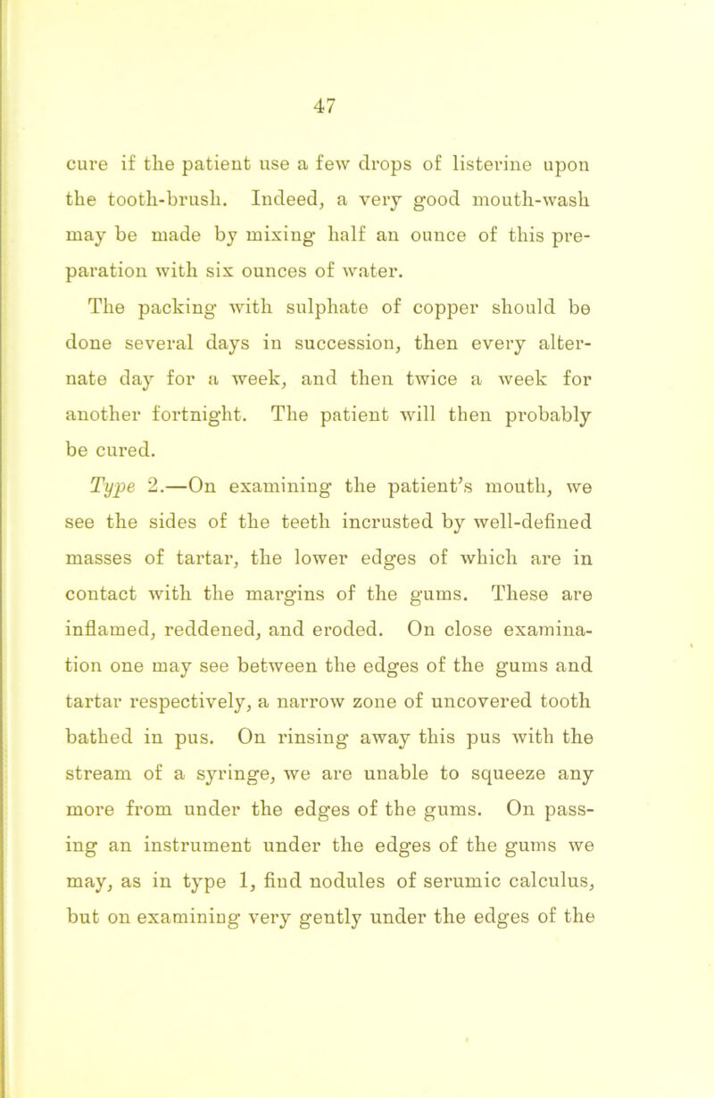 cure if the patient use a few drops of listerine upon the tooth-brush. Indeed, a very good mouth-wash may be made by mixing half an ounce of this pre- paration with six ounces of water. The packing with sulphate of copper should be done several days in succession, then every alter- nate day for a week, and then twice a week for another fortnight. The patient will then probably be cured. Type 2.—On examining the patient’s mouth, we see the sides of the teeth incrusted by well-defined masses of tai’tar, the lower edges of which are in contact with the margins of the gums. These are inflamed, reddened, and eroded. On close examina- tion one may see between the edges of the gums and tartar respectively, a narrow zone of uncovered tooth bathed in pus. On rinsing away this pus with the stream of a syringe, we are unable to squeeze any more from under the edges of the gums. On pass- ing an instrument under the edges of the gums we may, as in type 1, fiud nodules of serumic calculus, but on examining very gently under the edges of the