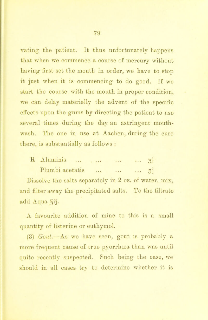 vating the patient. It thus unfortunately happens that when we commence a course of mercury without having first set the mouth in order, we have to stop it just when it is commencing to do good. If we start the course with the mouth in proper condition, we can delay materially the advent of the specific effects upon the gums by directing the patient to use several times during the day an astringent mouth- wash. The one in use at Aachen, during the cure there, is substantially as follows : R Aluminis ... ... ... ... 5j Plumbi acetatis ... ... ... 33 Dissolve the salts separately in 2 oz. of water, mix, and filter away the precipitated salts. To the filtrate add Aqua ^ij- A favourite addition of mine to this is a small quantity of listerine or euthymol. (3) Gout.—As we have seen, gout is probably a more frequent cause of true pyorrhoea than was until quite recently suspected. Such being the case, we should in all cases try to determine whether it is