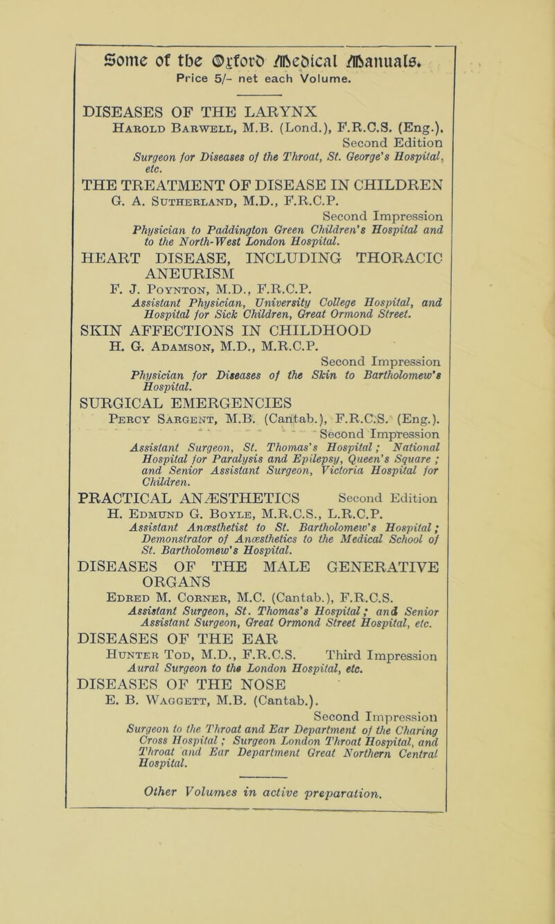 Some of tbe ©jforfc /ifteOical Manuals, Price 5/- net each Volume. DISEASES OF THE LARYNX Harold Barwell, M.B. (Lond.), F.R.C.S. (Eng.). Second Edition Surgeon for Diseases of the Throat, St. Oeorge's Hospital, etc. THE TREATMENT OF DISEASE IN CHILDREN G. A. Sutherland, M.D., F.R.C.P. Second Impression Physician to Paddington Green Children's Hospital and to the North-West London Hospital. HEART DISEASE, INCLUDING THORACIC ANEURISM F. J. Poynton, M.D., F.R.C.P. Assistant Physician, University College Hospital, and Hospital for Sick Children, Great Ormond Street. SKIN AFFECTIONS IN CHILDHOOD H. G. Adamson, M.D., M.R.C.P. Second Impression Physician for Diseases of the Skin to Bartholomew's Hospital. SURGICAL EMERGENCIES Percy Sargent, M.B. (Cantab.), F.R.C.S. (Eng.). Second Impression Assistant Surgeon, St. Thomas’s Hospital; National Hospital for Paralysis and Epilepsy, Queen’s Square ; and Senior Assistant Surgeon, Victoria Hospital for Children. PRACTICAL ANAESTHETICS Second Edition H. Edmund G. Boyle, M.R.C.S., L.R.C.P. Assistant Anaesthetist to St. Bartholomew’s Hospital; Demonstrator of Anaesthetics to the Medical School of St. Bartholomew’s Hospital. DISEASES OF THE MALE GENERATIVE ORGANS Edred M. Corner, M.C. (Cantab.), F.R.C.S. Assistant Surgeon, St. Thomas’s Hospital; and Senior Assistant Surgeon, Great Ormond Street Hospital, etc. DISEASES OF THE EAR Hunter Tod, M.D., F.R.C.S. Third Impression Aural Surgeon to the London Hospital, etc. DISEASES OF THE NOSE E. B. Waggett, M.B. (Cantab.). Second Impression Surgeon to the Throat and Ear Department of the Charing Cross Hospital; Surgeon London Throat Hospital, and Throat and Ear Department Great Northern Central Hospital. Other Volumes in active preparation.