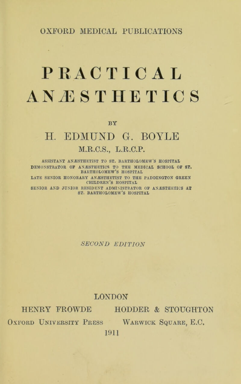 OXFORD MEDICAL PUBLICATIONS PRACTICAL ANAESTHETICS BY H. EDMUND G. BOYLE M.R.C.S., L.R.C.P. ASSISTANT ANESTHETIST TO ST. BARTHOLOMEW'S HOSPITAL DEMONSTRATOR OF ANESTHETICS TO THE MEDICAL SCHOOL OF ST. BARTHOLOMEW’S HOSPITAL LATE SENIOR HONORARY ANESTHETIST TO THE PADDINGTON GREEN CHILDREN’S HOSPITAL SENIOR AND JUNIOR RESIDENT ADMINISTRATOR OF ANESTHETICS AT ST. BARTHOLOMEW’S HOSPITAL SECOND EDITION LONDON HENRY FROWDE IIODDER & STOUGHTON xford University Press Warwick Square, E.C, 1911