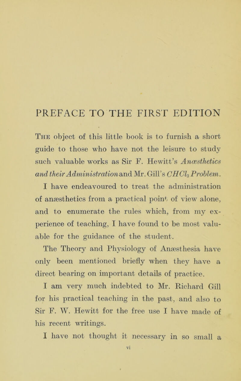 PREFACE TO THE FIRST EDITION The object of this little book is to furnish a short guide to those who have not the leisure to study such valuable works as Sir F. Hewitt’s Anaesthetics and their Administration and Mr. Gill’s CHGl3 Problem. I have endeavoured to treat the administration of anaesthetics from a practical point of view alone, and to enumerate the rules which, from my ex- perience of teaching, I have found to be most valu- able for the guidance of the student. The Theory and Physiology of Anaesthesia have only been mentioned briefly Avhen they have a direct bearing on important details of practice. I am very much indebted to Mr. Richard Gill for his practical teaching in the past, and also to Sir F. W. Hewitt for the free use I have made of his recent writings. I have not thought it necessary in so small a