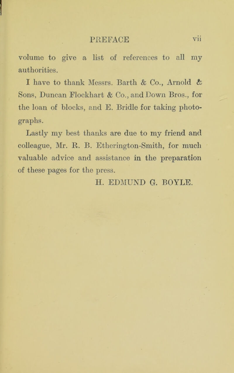 volume to give a list of references to all my authorities. I have to thank Messrs. Barth & Co., Arnold & Sons, Duncan Flockhart & Co., and Down Bros., for the loan of blocks, and E. Bridle for taking photo- graphs. Lastly my best thanks are due to my friend and colleague, Mr. R. B. Etherington-Smith, for much valuable advice and assistance in the preparation of these pages for the press. H. EDMUND G. BOYLE.