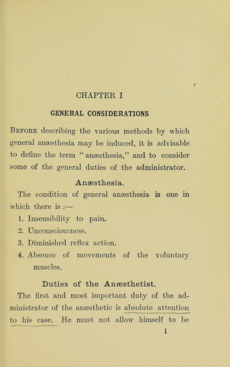 GENERAL CONSIDERATIONS Before describing the various methods by which general anaesthesia may be induced, it is advisable to define the term “ anaesthesia,” and to consider some of the general duties of the administrator. Anaesthesia. The condition of general anaesthesia is one in which there is :— 1. Insensibility to pain. 2. Unconsciousness. 3. Diminished reflex action. 4. Absence of movements of the voluntary muscles. Duties of the Anaesthetist. The first and most important duty of the ad- ministrator of the anaesthetic is absolute attention to his case. He must not allow himself to be 1